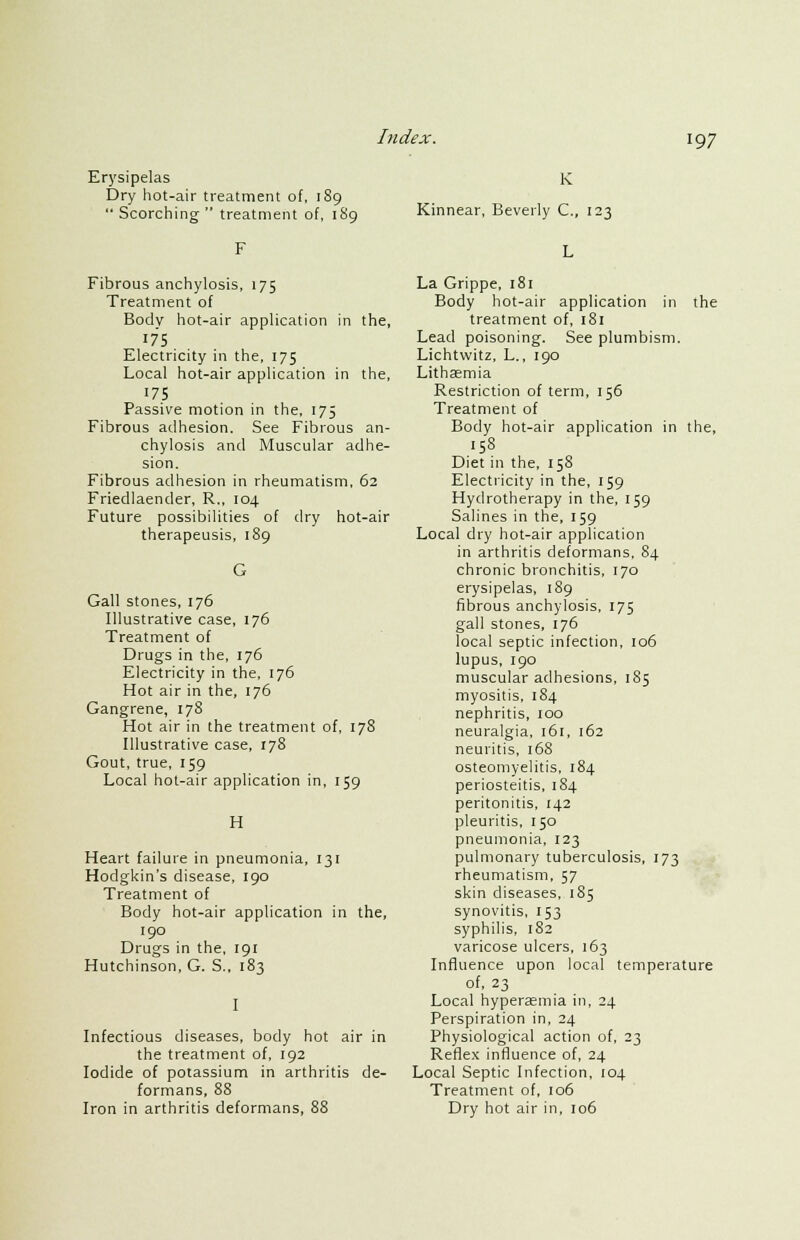 Erysipelas Dry hot-air treatment of, 189  Scorching  treatment of, 1S9 K Kinnear, Beverly C, 123 Fibrous anchylosis, 175 Treatment of Bodv hot-air application in the, '75 Electricity in the, 175 Local hot-air application in the, 175 Passive motion in the, 175 Fibrous adhesion. See Fibrous an- chylosis and Muscular adhe- sion. Fibrous adhesion in rheumatism, 62 Friedlaender, R., 104 Future possibilities of dry hot-air therapeusis, 189 G Gall stones, 176 Illustrative case, 176 Treatment of Drugs in the, 176 Electricity in the, 176 Hot air in the, 176 Gangrene, 178 Hot air in the treatment of, 178 Illustrative case, 178 Gout, true, 159 Local hot-air application in, 159 H Heart failure in pneumonia, 131 Hodgkin's disease, 190 Treatment of Body hot-air application in the, 190 Drugs in the, 191 Hutchinson, G. S., 183 I Infectious diseases, body hot air in the treatment of, 192 Iodide of potassium in arthritis de- formans, 88 Iron in arthritis deformans, 88 La Grippe, 181 Body hot-air application in the treatment of, 181 Lead poisoning. See plumbism. Lichtwitz, L., 190 Lithasmia Restriction of term, 156 Treatment of Body hot-air application in the, 158 Diet in the, 158 Electricity in the, 159 Hydrotherapy in the, 159 Salines in the, 159 Local dry hot-air application in arthritis deformans, 84 chronic bronchitis, 170 erysipelas, 189 fibrous anchylosis, 175 gall stones, 176 local septic infection, 106 lupus, 190 muscular adhesions, 185 myositis, 184 nephritis, 100 neuralgia, 161, 162 neuritis, 168 osteomyelitis, 184 periosteitis, 184 peritonitis, 142 pleuritis, 150 pneumonia, 123 pulmonary tuberculosis, 173 rheumatism, 57 skin diseases, 185 synovitis, 153 syphilis, 182 varicose ulcers, 163 Influence upon local temperature of, 23 Local hyperasmia in, 24 Perspiration in, 24 Physiological action of, 23 Reflex influence of, 24 Local Septic Infection, 104 Treatment of, 106 Dry hot air in, 106