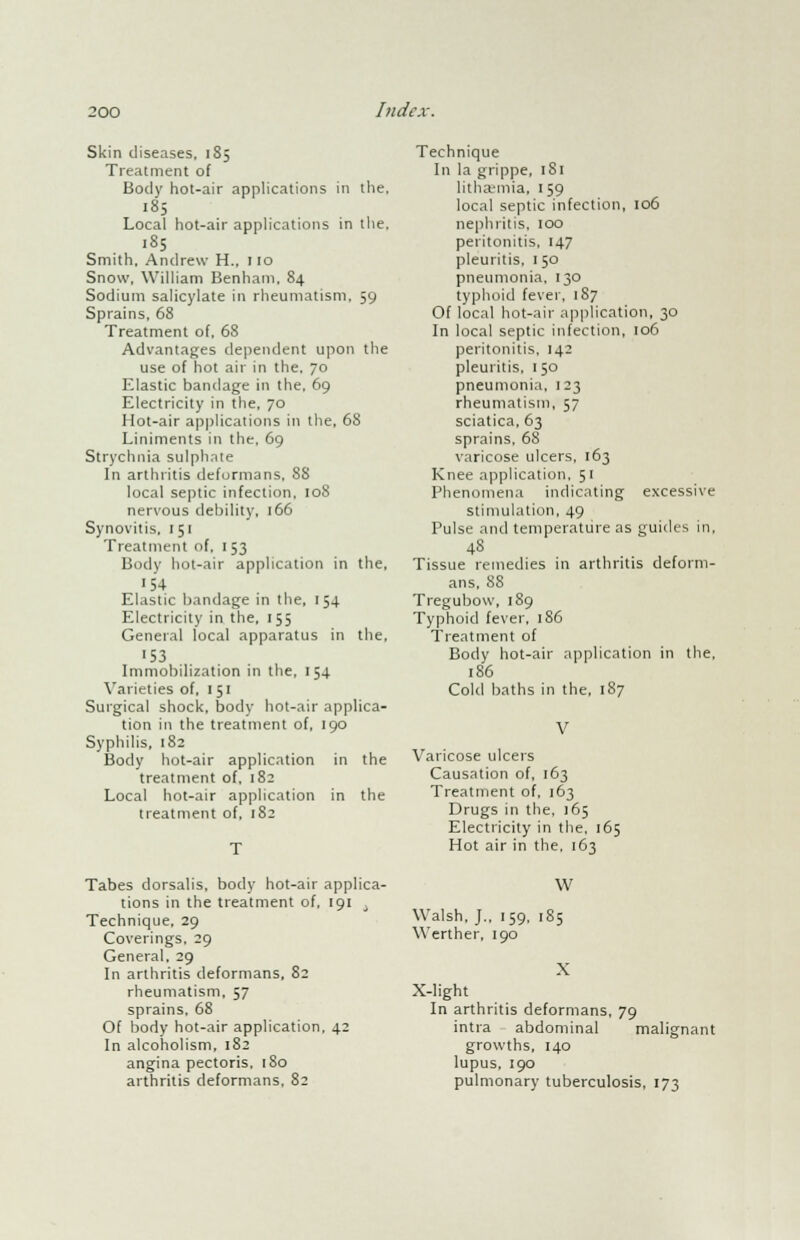 Skin diseases, 185 Treatment of Body hot-air applications in the, 185 Local hot-air applications in the. 185 Smith, Andrew H., 110 Snow, William Benham, 84 Sodium salicylate in rheumatism, 59 Sprains, 68 Treatment of, 68 Advantages dependent upon the use of hot air in the. 70 Elastic bandage in the, 69 Electricity in the, 70 Hot-air applications in the, 68 Liniments in the, 69 Strychnia sulphate In arthritis deformans, 88 local septic infection, 108 nervous debility, 166 Synovitis, 1 51 Treatment of, 1 53 Body hot-air application in the, 154 Elastic bandage in the, 154 Electricity in the, 155 General local apparatus in the, ■53 Immobilization in the, 154 Varieties of, 151 Surgical shock, body hot-air applica- tion in the treatment of, 190 Syphilis, 182 Body hot-air application in the treatment of, 182 Local hot-air application in the treatment of, 182 Technique In la grippe, 181 lithaemia, 159 local septic infection, 106 nephritis, 100 peritonitis, 147 pleuritis, 150 pneumonia, 130 typhoid fever, 187 Of local hot-air application, 30 In local septic infection, 106 peritonitis, 142 pleuritis. 150 pneumonia, 123 rheumatism, 57 sciatica, 63 sprains, 68 varicose ulcers, 163 Knee application, 51 Phenomena indicating excessive stimulation, 49 Pulse and temperature as guides in, 48 Tissue remedies in arthritis deform- ans, 88 Tregubow, 189 Typhoid fever, 186 Treatment of Body hot-air application in the, 186 Cold baths in the, 187 V Varicose ulcers Causation of, 163 Treatment of, 163 Drugs in the, 165 Electricity in the, 165 Hot air in the, 163 Tabes dorsalis, body hot-air applica- tions in the treatment of, 191 , Technique, 29 Coverings, 29 General, 29 In arthritis deformans, 82 rheumatism, 57 sprains, 68 Of body hot-air application, 42 In alcoholism, 182 angina pectoris, 180 arthritis deformans, 82 Walsh, J., 159, Werther, 190 W 185 X X-light In arthritis deformans, 79 intra abdominal malignant growths, 140 lupus, 190 pulmonary tuberculosis, 173