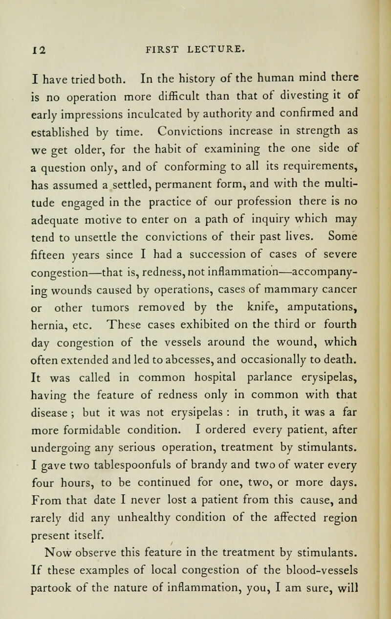 I have tried both. In the history of the human mind there is no operation more difficult than that of divesting it of early impressions inculcated by authority and confirmed and established by time. Convictions increase in strength as we get older, for the habit of examining the one side of a question only, and of conforming to all its requirements, has assumed a settled, permanent form, and with the multi- tude engaged in the practice of our profession there is no adequate motive to enter on a path of inquiry which may tend to unsettle the convictions of their past lives. Some fifteen years since I had a succession of cases of severe congestion—that is, redness, not inflammation—accompany- ing wounds caused by operations, cases of mammary cancer or other tumors removed by the knife, amputations, hernia, etc. These cases exhibited on the third or fourth day congestion of the vessels around the wound, which often extended and led to abcesses, and occasionally to death. It was called in common hospital parlance erysipelas, having the feature of redness only in common with that disease ; but it was not erysipelas : in truth, it was a far more formidable condition. I ordered every patient, after undergoing any serious operation, treatment by stimulants. I gave two tablespoonfuls of brandy and two of water every four hours, to be continued for one, two, or more days. From that date I never lost a patient from this cause, and rarely did any unhealthy condition of the affected region present itself. Now observe this feature in the treatment by stimulants. If these examples of local congestion of the blood-vessels partook of the nature of inflammation, you, I am sure, will