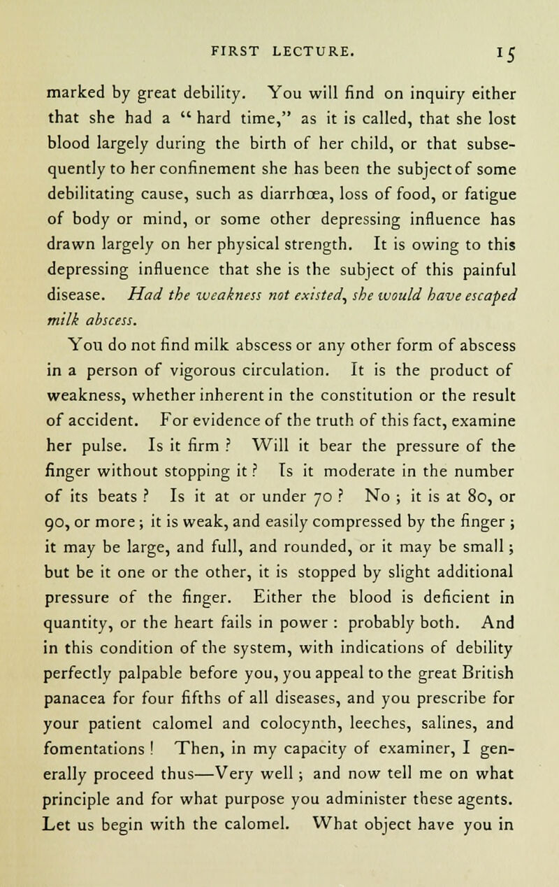 marked by great debility. You will find on inquiry either that she had a  hard time, as it is called, that she lost blood largely during the birth of her child, or that subse- quently to her confinement she has been the subject of some debilitating cause, such as diarrhoea, loss of food, or fatigue of body or mind, or some other depressing influence has drawn largely on her physical strength. It is owing to this depressing influence that she is the subject of this painful disease. Had the weakness not existed, she would have escaped milk abscess. You do not find milk abscess or any other form of abscess in a person of vigorous circulation. It is the product of weakness, whether inherent in the constitution or the result of accident. For evidence of the truth of this fact, examine her pulse. Is it firm ? Will it bear the pressure of the finger without stopping it ? Is it moderate in the number of its beats ? Is it at or under 70 ? No ; it is at 80, or 90, or more; it is weak, and easily compressed by the finger ; it may be large, and full, and rounded, or it may be small; but be it one or the other, it is stopped by slight additional pressure of the finger. Either the blood is deficient in quantity, or the heart fails in power : probably both. And in this condition of the system, with indications of debility perfectly palpable before you, you appeal to the great British panacea for four fifths of all diseases, and you prescribe for your patient calomel and colocynth, leeches, salines, and fomentations ! Then, in my capacity of examiner, I gen- erally proceed thus—Very well; and now tell me on what principle and for what purpose you administer these agents. Let us begin with the calomel. What object have you in