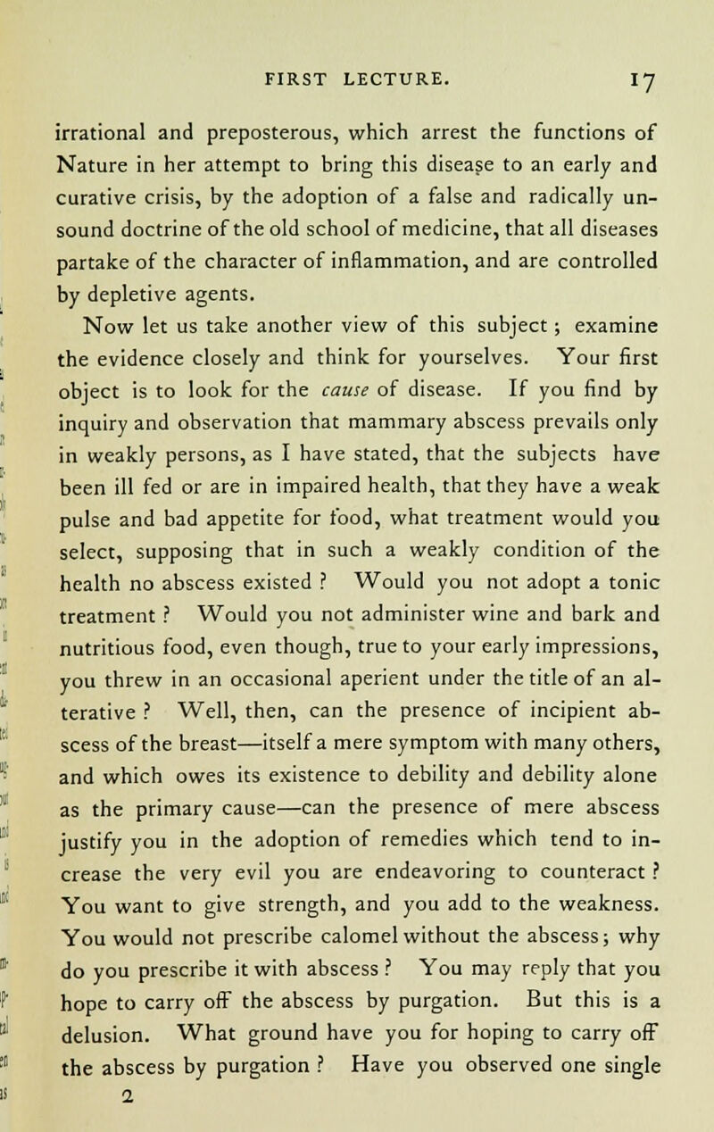 irrational and preposterous, which arrest the functions of Nature in her attempt to bring this disease to an early and curative crisis, by the adoption of a false and radically un- sound doctrine of the old school of medicine, that all diseases partake of the character of inflammation, and are controlled by depletive agents. Now let us take another view of this subject; examine the evidence closely and think for yourselves. Your first object is to look for the cause of disease. If you find by inquiry and observation that mammary abscess prevails only in weakly persons, as I have stated, that the subjects have been ill fed or are in impaired health, that they have a weak pulse and bad appetite for food, what treatment would you select, supposing that in such a weakly condition of the health no abscess existed ? Would you not adopt a tonic treatment ? Would you not administer wine and bark and nutritious food, even though, true to your early impressions, you threw in an occasional aperient under the title of an al- terative ? Well, then, can the presence of incipient ab- scess of the breast—itself a mere symptom with many others, and which owes its existence to debility and debility alone as the primary cause—can the presence of mere abscess justify you in the adoption of remedies which tend to in- crease the very evil you are endeavoring to counteract ? You want to give strength, and you add to the weakness. You would not prescribe calomel without the abscess; why do you prescribe it with abscess ? You may reply that you hope to carry off the abscess by purgation. But this is a delusion. What ground have you for hoping to carry off the abscess by purgation ? Have you observed one single 1