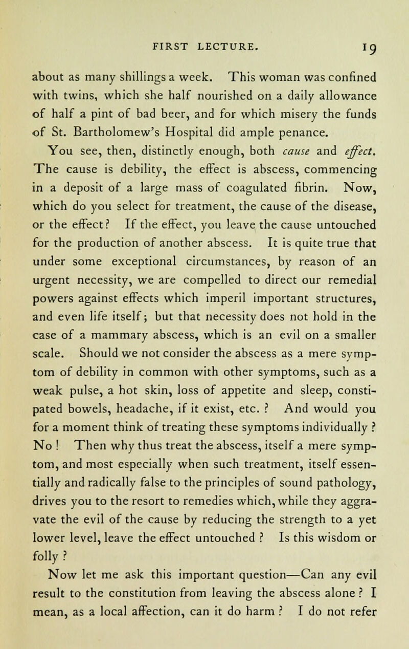 about as many shillings a week. This woman was confined with twins, which she half nourished on a daily allowance of half a pint of bad beer, and for which misery the funds of St. Bartholomew's Hospital did ample penance. You see, then, distinctly enough, both cause and effect. The cause is debility, the effect is abscess, commencing in a deposit of a large mass of coagulated fibrin. Now, which do you select for treatment, the cause of the disease, or the effect? If the effect, you leave the cause untouched for the production of another abscess. It is quite true that under some exceptional circumstances, by reason of an urgent necessity, we are compelled to direct our remedial powers against effects which imperil important structures, and even life itself; but that necessity does not hold in the case of a mammary abscess, which is an evil on a smaller scale. Should we not consider the abscess as a mere symp- tom of debility in common with other symptoms, such as a weak pulse, a hot skin, loss of appetite and sleep, consti- pated bowels, headache, if it exist, etc. ? And would you for a moment think of treating these symptoms individually ? No ! Then why thus treat the abscess, itself a mere symp- tom, and most especially when such treatment, itself essen- tially and radically false to the principles of sound pathology, drives you to the resort to remedies which, while they aggra- vate the evil of the cause by reducing the strength to a yet lower level, leave the effect untouched ? Is this wisdom or folly ? Now let me ask this important question—Can any evil result to the constitution from leaving the abscess alone ? I mean, as a local affection, can it do harm ? I do not refer