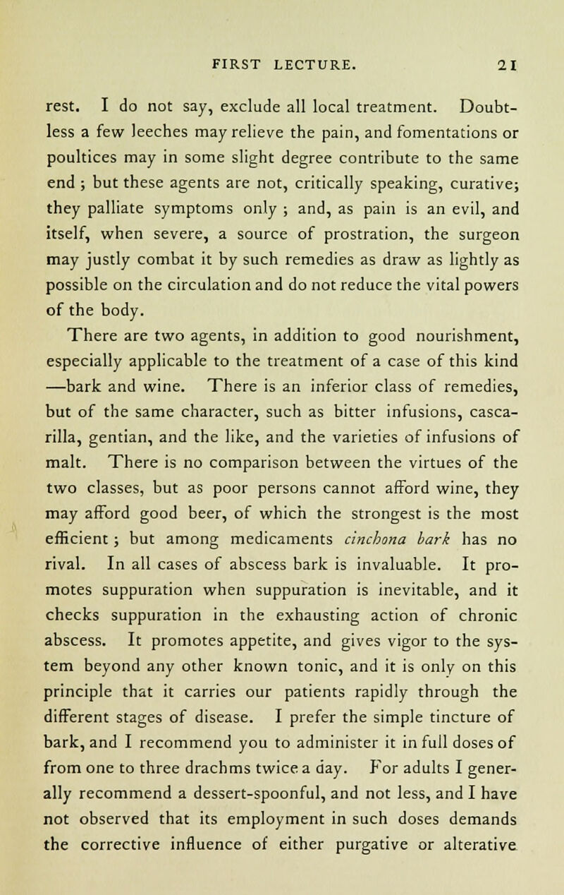 rest. I do not say, exclude all local treatment. Doubt- less a few leeches may relieve the pain, and fomentations or poultices may in some slight degree contribute to the same end ; but these agents are not, critically speaking, curative; they palliate symptoms only ; and, as pain is an evil, and Itself, when severe, a source of prostration, the surgeon may justly combat it by such remedies as draw as lightly as possible on the circulation and do not reduce the vital powers of the body. There are two agents, in addition to good nourishment, especially applicable to the treatment of a case of this kind —bark and wine. There is an inferior class of remedies, but of the same character, such as bitter infusions, casca- rilla, gentian, and the like, and the varieties of infusions of malt. There is no comparison between the virtues of the two classes, but as poor persons cannot afford wine, they may afford good beer, of which the strongest is the most efficient; but among medicaments cinchona bark has no rival. In all cases of abscess bark is invaluable. It pro- motes suppuration when suppuration is inevitable, and it checks suppuration in the exhausting action of chronic abscess. It promotes appetite, and gives vigor to the sys- tem beyond any other known tonic, and it is only on this principle that it carries our patients rapidly through the different stages of disease. I prefer the simple tincture of bark, and I recommend you to administer it in full doses of from one to three drachms twice a day. For adults I gener- ally recommend a dessert-spoonful, and not less, and I have not observed that its employment in such doses demands the corrective influence of either purgative or alterative