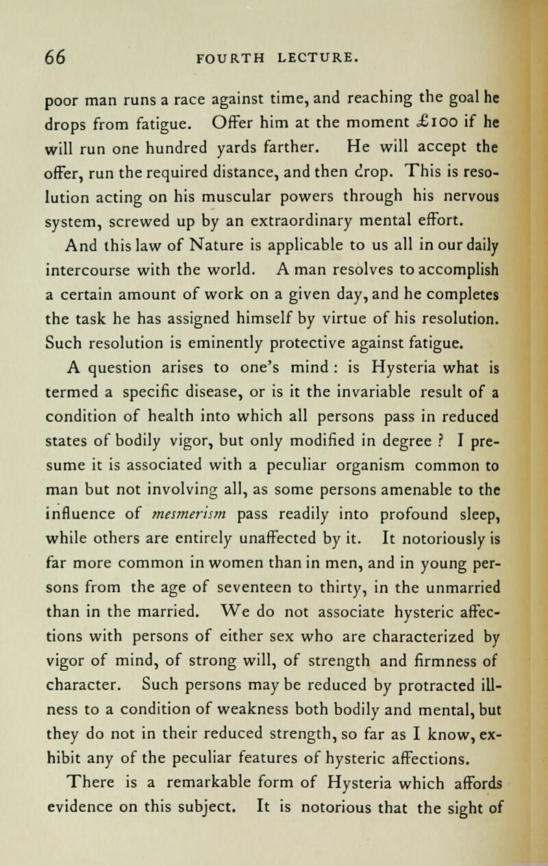 poor man runs a race against time, and reaching the goal he drops from fatigue. Offer him at the moment £100 if he will run one hundred yards farther. He will accept the offer, run the required distance, and then drop. This is reso- lution acting on his muscular powers through his nervous system, screwed up by an extraordinary mental effort. And this law of Nature is applicable to us all in our daily intercourse with the world. A man resolves to accomplish a certain amount of work on a given day, and he completes the task he has assigned himself by virtue of his resolution. Such resolution is eminently protective against fatigue. A question arises to one's mind : is Hysteria what is termed a specific disease, or is it the invariable result of a condition of health into which all persons pass in reduced states of bodily vigor, but only modified in degree ? I pre- sume it is associated with a peculiar organism common to man but not involving all, as some persons amenable to the influence of mesmerism pass readily into profound sleep, while others are entirely unaffected by it. It notoriously is far more common in women than in men, and in young per- sons from the age of seventeen to thirty, in the unmarried than in the married. We do not associate hysteric affec- tions with persons of either sex who are characterized by vigor of mind, of strong will, of strength and firmness of character. Such persons may be reduced by protracted ill- ness to a condition of weakness both bodily and mental, but they do not in their reduced strength, so far as I know, ex- hibit any of the peculiar features of hysteric affections. There is a remarkable form of Hysteria which affords evidence on this subject. It is notorious that the sight of