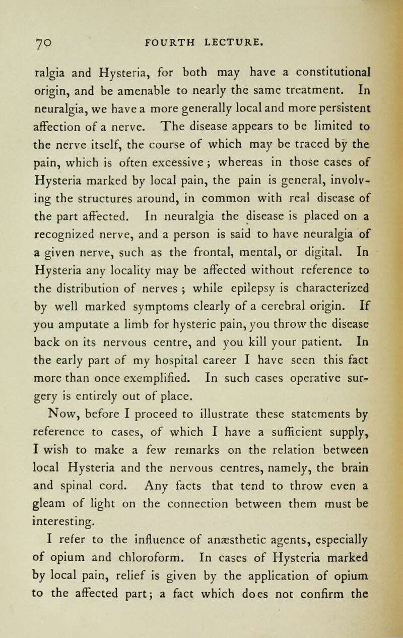 ralgia and Hysteria, for both may have a constitutional origin, and be amenable to nearly the same treatment. In neuralgia, we have a more generally local and more persistent affection of a nerve. The disease appears to be limited to the nerve itself, the course of which may be traced by the pain, which is often excessive ; whereas in those cases of Hysteria marked by local pain, the pain is general, involv- ing the structures around, in common with real disease of the part affected. In neuralgia the disease is placed on a recognized nerve, and a person is said to have neuralgia of a given nerve, such as the frontal, mental, or digital. In Hysteria any locality may be affected without reference to the distribution of nerves ; while epilepsy is characterized by well marked symptoms clearly of a cerebral origin. If you amputate a limb for hysteric pain, you throw the disease back on its nervous centre, and you kill your patient. In the early part of my hospital career I have seen this fact more than once exemplified. In such cases operative sur- gery is entirely out of place. Now, before I proceed to illustrate these statements by reference to cases, of which I have a sufficient supply, I wish to make a few remarks on the relation between local Hysteria and the nervous centres, namely, the brain and spinal cord. Any facts that tend to throw even a gleam of light on the connection between them must be interesting. I refer to the influence of anaesthetic agents, especially of opium and chloroform. In cases of Hysteria marked by local pain, relief is given by the application of opium to the affected part; a fact which does not confirm the