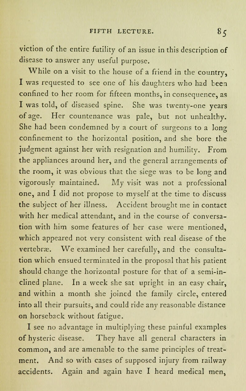 viction of the entire futility of an issue in this description of disease to answer any useful purpose. While on a visit to the house of a friend in the country, I was requested to see one of his daughters who had been confined to her room for fifteen months, in consequence, as I was told, of diseased spine. She was twenty-one years of age. Her countenance was pale, but not unhealthy. She had been condemned by a court of surgeons to a long confinement to the horizontal position, and she bore the judgment against her with resignation and humility. From the appliances around her, and the general arrangements of the room, it was obvious that the siege was to be long and vigorously maintained. My visit was not a professional one, and I did not propose to myself at the time to discuss the subject of her illness. Accident brought me in contact with her medical attendant, and in the course of conversa- tion with him some features of her case were mentioned, which appeared not very consistent with real disease of the vertebra. We examined her carefully, and the consulta- tion which ensued terminated in the proposal that his patient should change the horizontal posture for that of a semi-in- clined plane. In a week she sat upright in an easy chair, and within a month she joined the family circle, entered into all their pursuits, and could ride any reasonable distance on horseback without fatigue. I see no advantage in multiplying these painful examples of hysteric disease. They have all general characters in common, and are amenable to the same principles of treat- ment. And so with cases of supposed injury from railway accidents. Again and again have I heard medical men,