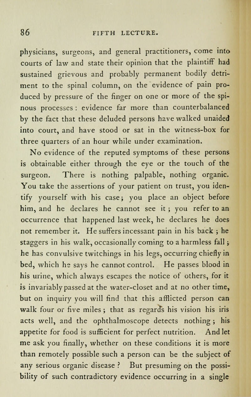 physicians, surgeons, and general practitioners, come into courts of law and state their opinion that the plaintiff had sustained grievous and probably permanent bodily detri- ment to the spinal column, on the evidence of pain pro- duced by pressure of the finger on one or more of the spi- nous processes : evidence far more than counterbalanced by the fact that these deluded persons have walked unaided into court, and have stood or sat in the witness-box for three quarters of an hour while under examination. No evidence of the reputed symptoms of these persons is obtainable either through the eye or the touch of the surgeon. There is nothing palpable, nothing organic. You take the assertions of your patient on trust, you iden- tify yourself with his case; you place an object before him, and he declares he cannot see it ; you refer to an occurrence that happened last week, he declares he does not remember it. He suffers incessant pain in his back ; he staggers in his walk, occasionally coming to a harmless fall; he has convulsive twitchings in his legs, occurring chiefly in bed, which he says he cannot control. He passes blood in his urine, which always escapes the notice of others, for it is invariably passed at the water-closet and at no other time, but on inquiry you will find that this afflicted person can walk four or five miles ; that as regards his vision his iris acts well, and the ophthalmoscope detects nothing; his appetite for food is sufficient for perfect nutrition. And let me ask you finally, whether on these conditions it is more than remotely possible such a person can be the subject of any serious organic disease ? But presuming on the possi- bility of such contradictory evidence occurring in a single