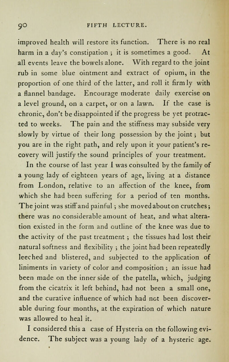 improved health will restore its function. There is no real harm in a day's constipation ; it is sometimes a good. At all events leave the bowels alone. With regard to the joint rub in some blue ointment and extract of opium, in the proportion of one third of the latter, and roll it firmly with a flannel bandage. Encourage moderate daily exercise on a level ground, on a carpet, or on a lawn. If the case is chronic, don't be disappointed if the progress be yet protrac- ted to weeks. The pain and the stiffness may subside very slowly by virtue of their long possession by the joint; but you are in the right path, and rely upon it your patient's re- covery will justify the sound principles of your treatment. In the course of last year 1 was consulted by the family of a young lady of eighteen years of age, living at a distance from London, relative to an affection of the knee, from which she had been suffering for a period of ten months. Thejoint was stifFand painful; she movedabouton crutches; there was no considerable amount of heat, and what altera- tion existed in the form and outline of the knee was due to the activity of the past treatment ; the tissues had lost their natural softness and flexibility ; the joint had been repeatedly leeched and blistered, and subjected to the application of liniments in variety of color and composition ; an issue had been made on the inner side of the patella, which, judging from the cicatrix it left behind, had not been a small one, and the curative influence of which had not been discover- able during four months, at the expiration of which nature was allowed to heal it. I considered this a case of Hysteria on the following evi- dence. The subject was a young lady of a hysteric age.