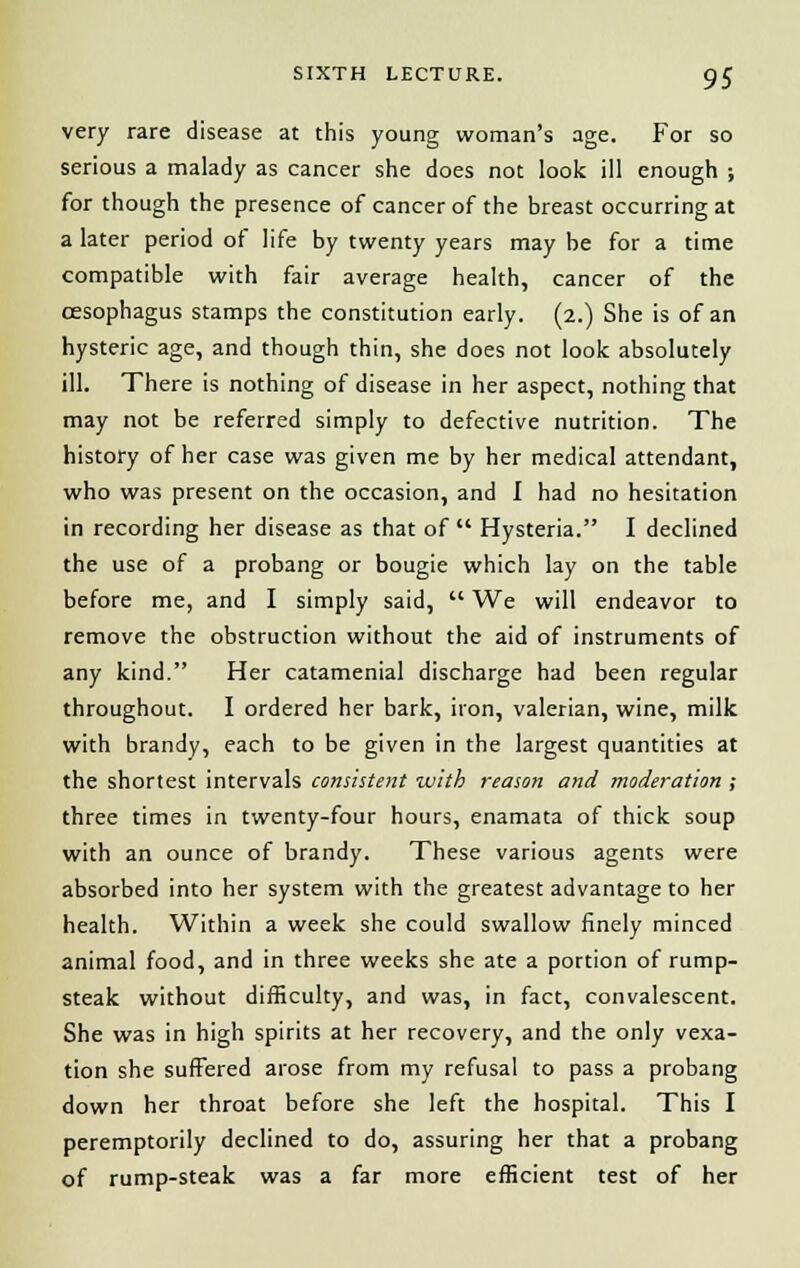 very rare disease at this young woman's age. For so serious a malady as cancer she does not look ill enough ; for though the presence of cancer of the breast occurring at a later period of life by twenty years may be for a time compatible with fair average health, cancer of the oesophagus stamps the constitution early. (2.) She is of an hysteric age, and though thin, she does not look absolutely ill. There is nothing of disease in her aspect, nothing that may not be referred simply to defective nutrition. The history of her case was given me by her medical attendant, who was present on the occasion, and I had no hesitation in recording her disease as that of  Hysteria. I declined the use of a probang or bougie which lay on the table before me, and I simply said,  We will endeavor to remove the obstruction without the aid of instruments of any kind. Her catamenial discharge had been regular throughout. I ordered her bark, iron, valerian, wine, milk with brandy, each to be given in the largest quantities at the shortest intervals consistent with reason and moderation ; three times in twenty-four hours, enamata of thick soup with an ounce of brandy. These various agents were absorbed into her system with the greatest advantage to her health. Within a week she could swallow finely minced animal food, and in three weeks she ate a portion of rump- steak without difficulty, and was, in fact, convalescent. She was in high spirits at her recovery, and the only vexa- tion she suffered arose from my refusal to pass a probang down her throat before she left the hospital. This I peremptorily declined to do, assuring her that a probang of rump-steak was a far more efficient test of her