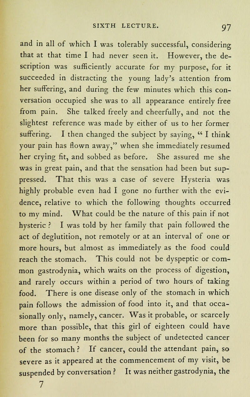 and in all of which I was tolerably successful, considering that at that time I had never seen it. However, the de- scription was sufficiently accurate for my purpose, for it succeeded in distracting the young lady's attention from her suffering, and during the few minutes which this con- versation occupied she was to all appearance entirely free from pain. She talked freely and cheerfully, and not the slightest reference was made by either of us to her former suffering. I then changed the subject by saying,  I think your pain has flown away, when she immediately resumed her crying fit, and sobbed as before. She assured me she was in great pain, and that the sensation had been but sup- pressed. That this was a case of severe Hysteria was highly probable even had I gone no further with the evi- dence, relative to which the following thoughts occurred to my mind. What could be the nature of this pain if not hysteric ? I was told by her family that pain followed the act of deglutition, not remotely or at an interval of one or more hours, but almost as immediately as the food could reach the stomach. This could not be dyspeptic or com- mon gastrodynia, which waits on the process of digestion, and rarely occurs within a period of two hours of taking food. There is one disease only of the stomach in which pain follows the admission of food into it, and that occa- sionally only, namely, cancer. Was it probable, or scarcely more than possible, that this girl of eighteen could have been for so many months the subject of undetected cancer of the stomach ? If cancer, could the attendant pain, so severe as it appeared at the commencement of my visit, be suspended by conversation ? It was neither gastrodynia, the 7