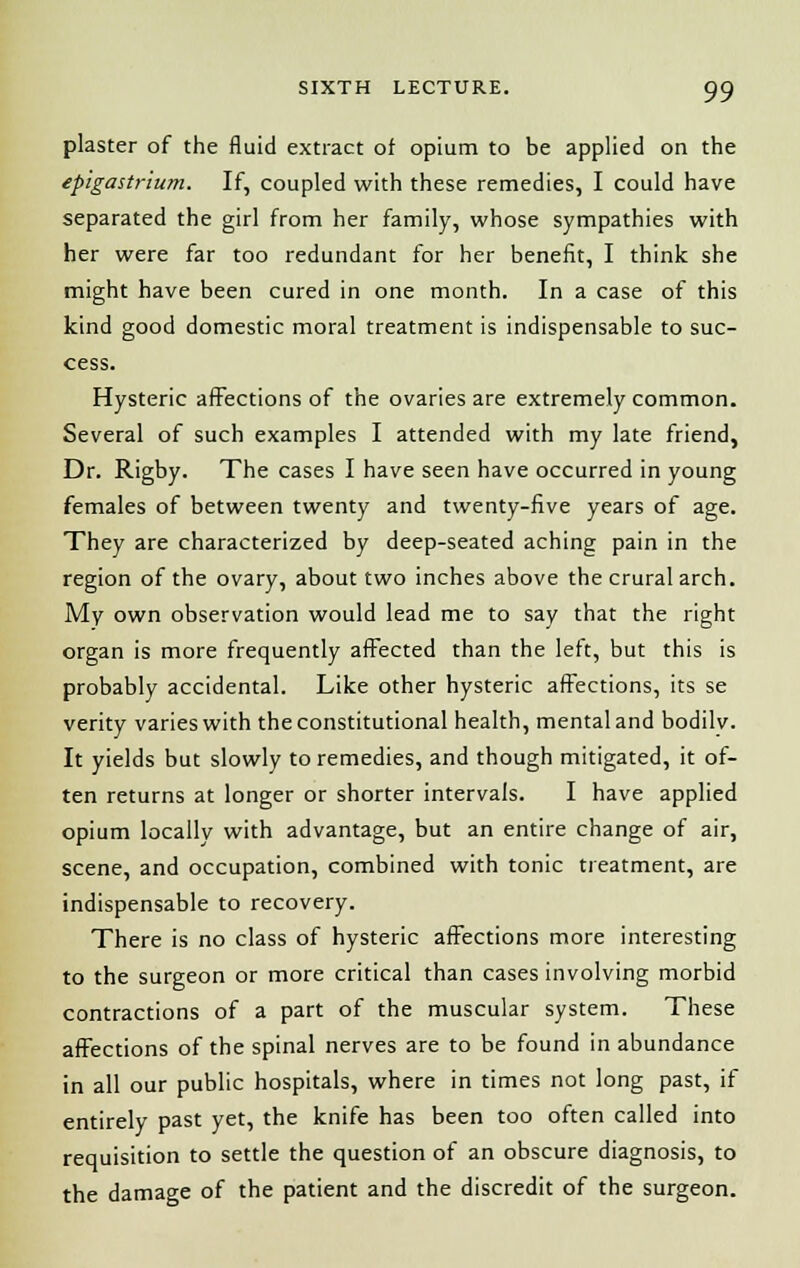 plaster of the fluid extract of opium to be applied on the epigastrium. If, coupled with these remedies, I could have separated the girl from her family, whose sympathies with her were far too redundant for her benefit, I think she might have been cured in one month. In a case of this kind good domestic moral treatment is indispensable to suc- cess. Hysteric affections of the ovaries are extremely common. Several of such examples I attended with my late friend, Dr. Rigby. The cases I have seen have occurred in young females of between twenty and twenty-five years of age. They are characterized by deep-seated aching pain in the region of the ovary, about two inches above the crural arch. My own observation would lead me to say that the right organ is more frequently affected than the left, but this is probably accidental. Like other hysteric affections, its se verity varies with the constitutional health, mental and bodilv. It yields but slowly to remedies, and though mitigated, it of- ten returns at longer or shorter intervals. I have applied opium locally with advantage, but an entire change of air, scene, and occupation, combined with tonic treatment, are indispensable to recovery. There is no class of hysteric affections more interesting to the surgeon or more critical than cases involving morbid contractions of a part of the muscular system. These affections of the spinal nerves are to be found in abundance in all our public hospitals, where in times not long past, if entirely past yet, the knife has been too often called into requisition to settle the question of an obscure diagnosis, to the damage of the patient and the discredit of the surgeon.