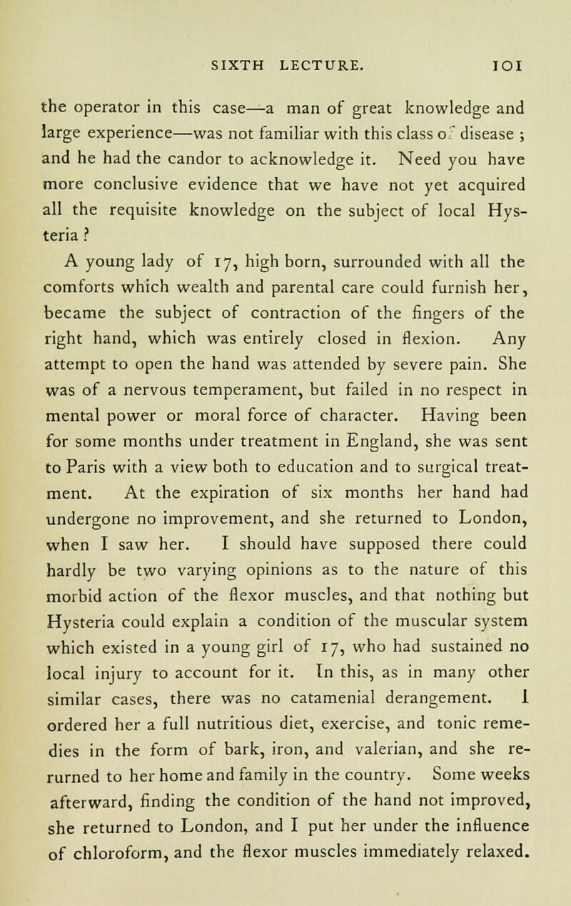 the operator in this case—a man of great knowledge and large experience—was not familiar with this class o? disease ; and he had the candor to acknowledge it. Need you have more conclusive evidence that we have not yet acquired all the requisite knowledge on the subject of local Hys- teria ? A young lady of 17, high born, surrounded with all the comforts which wealth and parental care could furnish her, became the subject of contraction of the fingers of the right hand, which was entirely closed in flexion. Any attempt to open the hand was attended by severe pain. She was of a nervous temperament, but failed in no respect in mental power or moral force of character. Having been for some months under treatment in England, she was sent to Paris with a view both to education and to surgical treat- ment. At the expiration of six months her hand had undergone no improvement, and she returned to London, when I saw her. I should have supposed there could hardly be two varying opinions as to the nature of this morbid action of the flexor muscles, and that nothing but Hysteria could explain a condition of the muscular system which existed in a young girl of 17, who had sustained no local injury to account for it. In this, as in many other similar cases, there was no catamenial derangement. 1 ordered her a full nutritious diet, exercise, and tonic reme- dies in the form of bark, iron, and valerian, and she re- rurned to her home and family in the country. Some weeks afterward, finding the condition of the hand not improved, she returned to London, and I put her under the influence of chloroform, and the flexor muscles immediately relaxed.