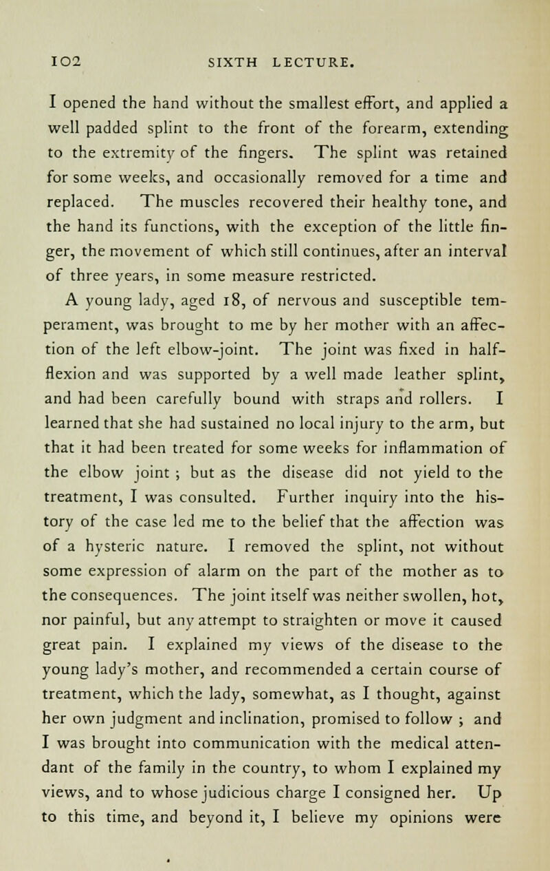 I opened the hand without the smallest effort, and applied a well padded splint to the front of the forearm, extending to the extremity of the fingers. The splint was retained for some weeks, and occasionally removed for a time and replaced. The muscles recovered their healthy tone, and the hand its functions, with the exception of the little fin- ger, the movement of which still continues, after an interval of three years, in some measure restricted. A young lady, aged 18, of nervous and susceptible tem- perament, was brought to me by her mother with an affec- tion of the left elbow-joint. The joint was fixed in half- flexion and was supported by a well made leather splint, and had been carefully bound with straps and rollers. I learned that she had sustained no local injury to the arm, but that it had been treated for some weeks for inflammation of the elbow joint ; but as the disease did not yield to the treatment, I was consulted. Further inquiry into the his- tory of the case led me to the belief that the affection was of a hysteric nature. I removed the splint, not without some expression of alarm on the part of the mother as to the consequences. The joint itself was neither swollen, hot, nor painful, but any attempt to straighten or move it caused great pain. I explained my views of the disease to the young lady's mother, and recommended a certain course of treatment, which the lady, somewhat, as I thought, against her own judgment and inclination, promised to follow ; and I was brought into communication with the medical atten- dant of the family in the country, to whom I explained my views, and to whose judicious charge I consigned her. Up to this time, and beyond it, I believe my opinions were