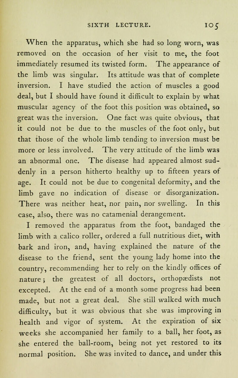 When the apparatus, which she had so long worn, was removed on the occasion of her visit to me, the foot immediately resumed its twisted form. The appearance of the limb was singular. Its attitude was that of complete inversion. I have studied the action of muscles a good deal, but I should have found it difficult to explain by what muscular agency of the foot this position was obtained, so great was the inversion. One fact was quite obvious, that it could not be due to the muscles of the foot only, but that those of the whole limb tending to inversion must be more or less involved. The very attitude of the limb was an abnormal one. The disease had appeared almost sud- denly in a person hitherto healthy up to fifteen years of age. It could not be due to congenital deformity, and the limb gave no indication of disease or disorganization. There was neither heat, nor pain, nor swelling. In this case, also, there was no catamenial derangement. I removed the apparatus from the foot, bandaged the limb with a calico roller, ordered a full nutritious diet, with bark and iron, and, having explained the nature of the disease to the friend, sent the young lady home into the country, recommending her to rely on the kindly offices of nature; the greatest of all doctors, orthopaedists not excepted. At the end of a month some progress had been made, but not a great deal. She still walked with much difficulty, but it was obvious that she was improving in health and vigor of system. At the expiration of six weeks she accompanied her family to a ball, her foot, as she entered the ball-room, being not yet restored to its normal position. She was invited to dance, and under this