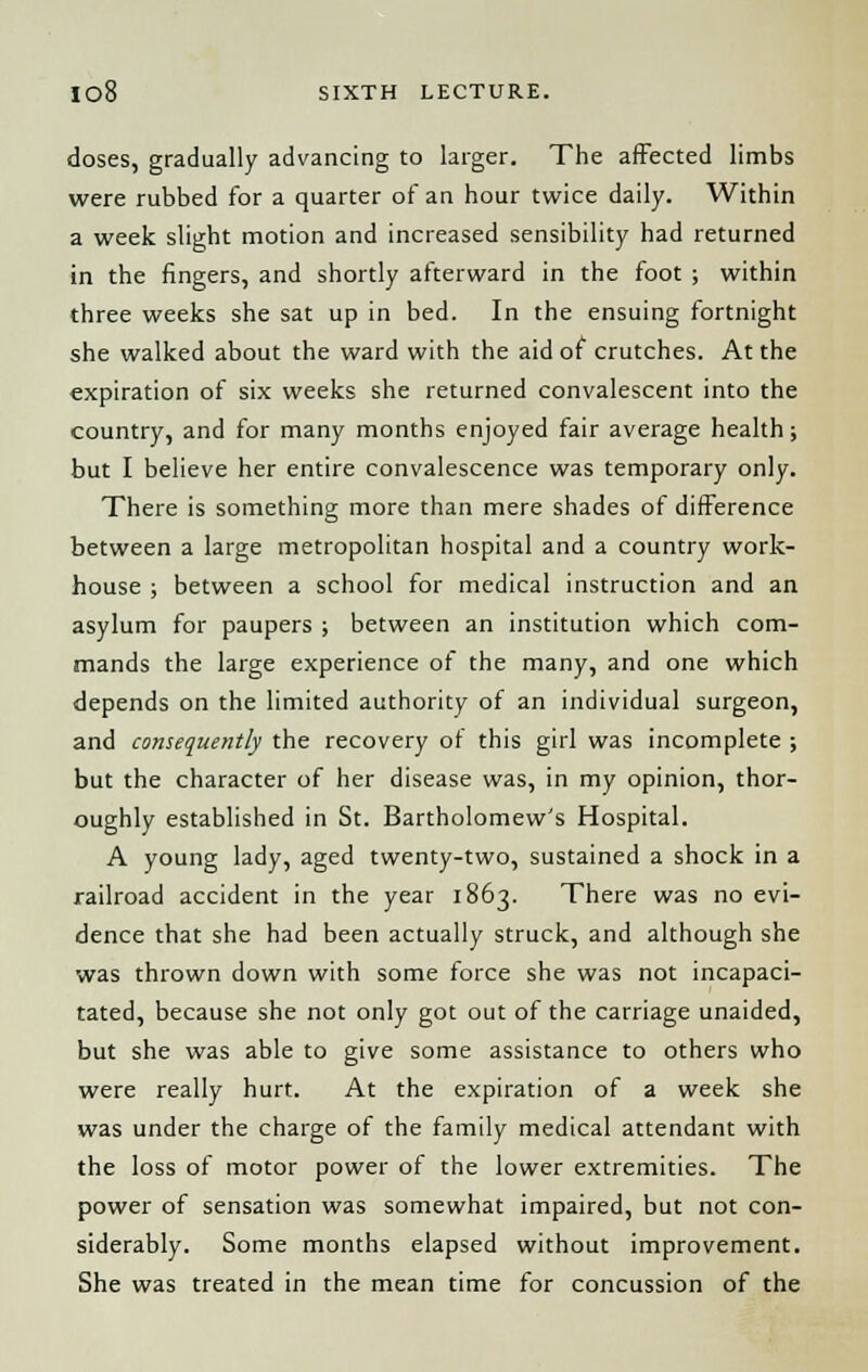 doses, gradually advancing to larger. The affected limbs were rubbed for a quarter of an hour twice daily. Within a week slight motion and increased sensibility had returned in the fingers, and shortly afterward in the foot ; within three weeks she sat up in bed. In the ensuing fortnight she walked about the ward with the aid of crutches. At the expiration of six weeks she returned convalescent into the country, and for many months enjoyed fair average health; but I believe her entire convalescence was temporary only. There is something more than mere shades of difference between a large metropolitan hospital and a country work- house ; between a school for medical instruction and an asylum for paupers ; between an institution which com- mands the large experience of the many, and one which depends on the limited authority of an individual surgeon, and consequently the recovery of this girl was incomplete ; but the character of her disease was, in my opinion, thor- oughly established in St. Bartholomew's Hospital. A young lady, aged twenty-two, sustained a shock in a railroad accident in the year 1863. There was no evi- dence that she had been actually struck, and although she was thrown down with some force she was not incapaci- tated, because she not only got out of the carriage unaided, but she was able to give some assistance to others who were really hurt. At the expiration of a week she was under the charge of the family medical attendant with the loss of motor power of the lower extremities. The power of sensation was somewhat impaired, but not con- siderably. Some months elapsed without improvement. She was treated in the mean time for concussion of the