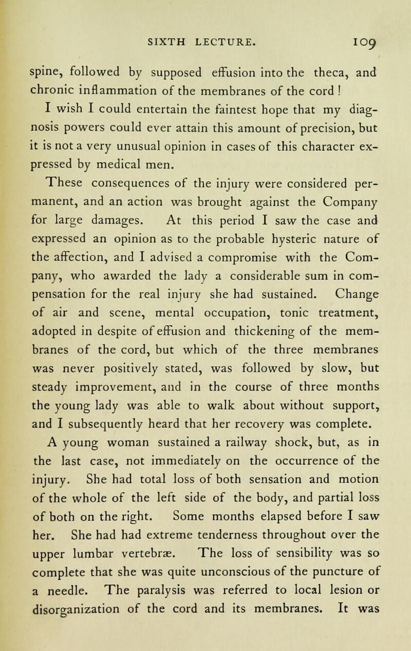 spine, followed by supposed effusion into the theca, and chronic inflammation of the membranes of the cord ! I wish I could entertain the faintest hope that my diag- nosis powers could ever attain this amount of precision, but it is not a very unusual opinion in cases of this character ex- pressed by medical men. These consequences of the injury were considered per- manent, and an action was brought against the Company for large damages. At this period I saw the case and expressed an opinion as to the probable hysteric nature of the affection, and I advised a compromise with the Com- pany, who awarded the lady a considerable sum in com- pensation for the real injury she had sustained. Change of air and scene, mental occupation, tonic treatment, adopted in despite of effusion and thickening of the mem- branes of the cord, but which of the three membranes was never positively stated, was followed by slow, but steady improvement, and in the course of three months the young lady was able to walk about without support, and I subsequently heard that her recovery was complete. A young woman sustained a railway shock, but, as in the last case, not immediately on the occurrence of the injury. She had total loss of both sensation and motion of the whole of the left side of the body, and partial loss of both on the right. Some months elapsed before I saw her. She had had extreme tenderness throughout over the upper lumbar vertebrae. The loss of sensibility was so complete that she was quite unconscious of the puncture of a needle. The paralysis was referred to local lesion or disorganization of the cord and its membranes. It was
