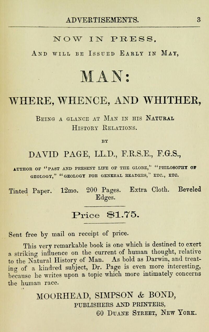 NOW IN PRESS. And will be Issued Early in Mat, WHERE, WHENCE, AND WHITHER, Being a glance at Man in his Natural History Relations. DAVID PAGE, LL.D., F.R.S.E., F.G.S., AUTHOR OF PAST AND PRESENT LITE OF THE GLOBE, PHILOSOPHY Of GEOLOGY, GEOLOGY FOB GENERAL HEADERS, ETC., ETC. Tinted Paper. 12mo. 200 Pages. Extra Cloth. Beveled Edges. Price $1.75. Sent free by mail on receipt of price. This very remarkable book is one which is destined to exert a striking influence on the current of human thought, relative to the Natural History of Man. As bold as Darwin, and treat- ing of a kindred subject, Dr. Page is even more interesting, because he writes upon a topic which more intimately concerns tbe human race. MOORHEAD, SIMPSON & BOND, publishers and printers, 60 Duane Street, New York.