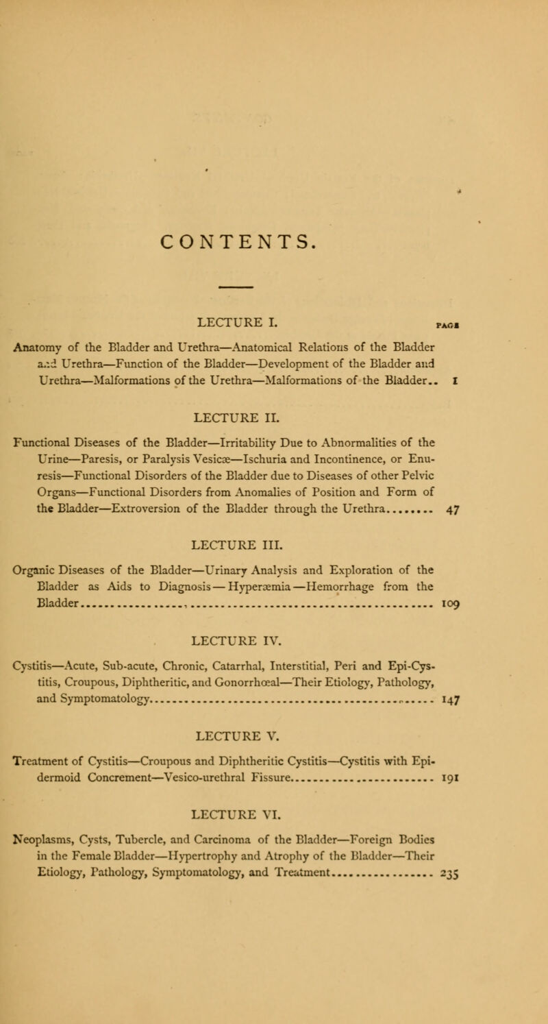 CONTENTS. LECTURE I. VAGm Anatomy of the Bladder and Urethra—Anatomical Relations of the Bladder a*:d Urethra—Function of the Bladder—Development of the Bladder and Urethra—Malformations of the Urethra—Malformations of the Bladder.. I LECTURE II. Functional Diseases of the Bladder—Irritability Due to Abnormalities of the L'rine—Paresis, or Paralysis Vesicae—Ischuria and Incontinence, or Enu- resis—Functional Disorders of the Bladder due to Diseases of other Pelvic Organs—Functional Disorders from Anomalies of Position and Form of the Bladder—Extroversion of the Bladder through the Urethra 47 LECTURE III. Organic Diseases of the Bladder—Urinary Analysis and Exploration of the Bladder as Aids to Diagnosis—Hyperemia—Hemorrhage from the Bladder , 109 LECTURE IV. Cystitis—Acute, Sub-acute, Chronic, Catarrhal, Interstitial, Peri and Epi-Cys- titis, Croupous, Diphtheritic, and Gonorrhoeal—Their Etiology, Pathology, and Symptomatology „ 147 LECTURE V. Treatment of Cystitis—Croupous and Diphtheritic Cystitis—Cystitis with Epi- dermoid Concrement—Vesico-urethral Fissure 191 LECTURE VI. Neoplasms, Cysts, Tubercle, and Carcinoma of the Bladder—Foreign Bodies in the Female Bladder—Hypertrophy and Atrophy of the Bladder—Their Etiology, Pathology, Symptomatology, and Treatment 235