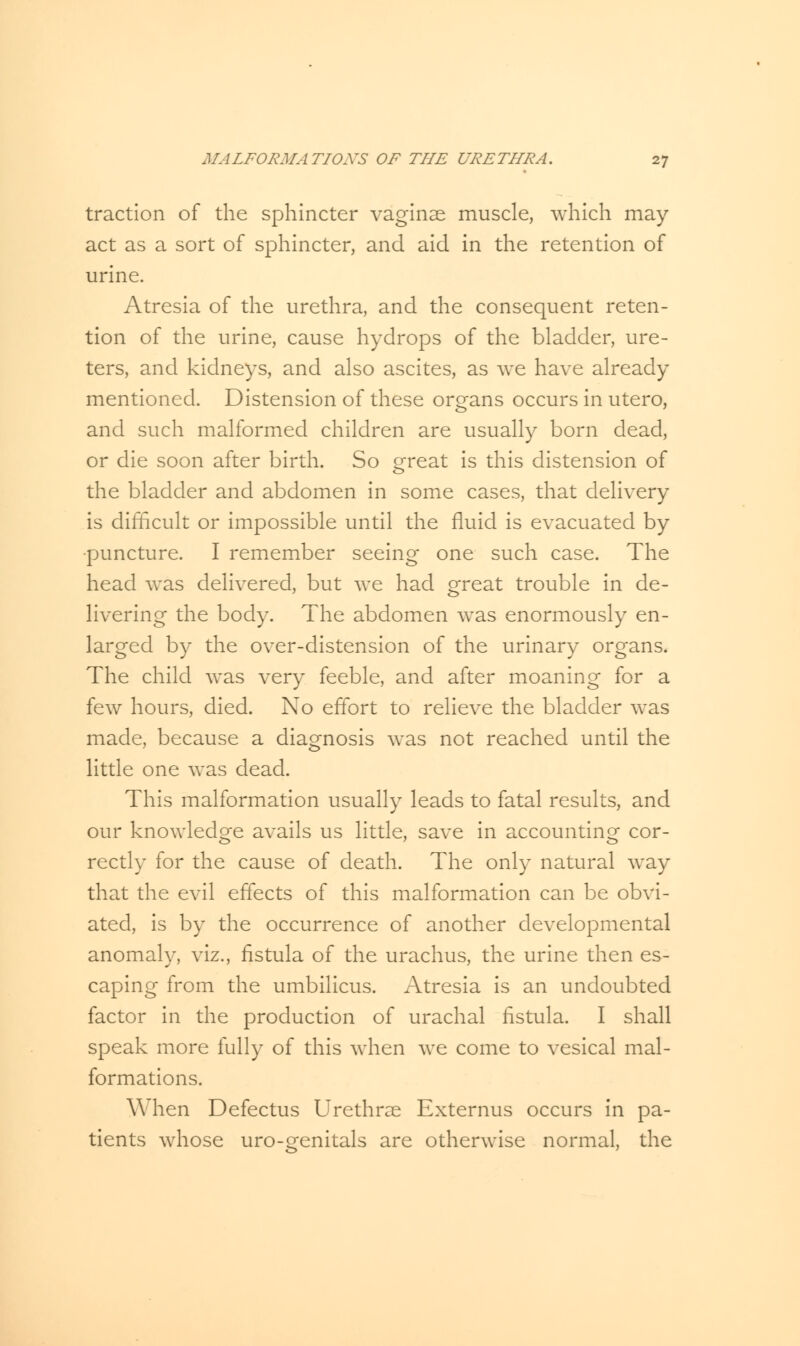 traction of the sphincter vaginae muscle, which may act as a sort of sphincter, and aid in the retention of urine. Atresia of the urethra, and the consequent reten- tion of the urine, cause hydrops of the bladder, ure- ters, and kidneys, and also ascites, as we have already mentioned. Distension of these organs occurs in utero, and such malformed children are usually born dead, or die soon after birth. So great is this distension of the bladder and abdomen in some cases, that delivery is difficult or impossible until the fluid is evacuated by •puncture. I remember seeing one such case. The head was delivered, but we had great trouble in de- livering the body. The abdomen was enormously en- larged by the over-distension of the urinary organs. The child was very feeble, and after moaning for a few hours, died. No effort to relieve the bladder was made, because a diagnosis was not reached until the little one was dead. This malformation usually leads to fatal results, and our knowledge avails us little, save in accounting COr- rectly for the cause of death. The only natural way that the evil effects of this malformation can be obvi- ated, is by the occurrence of another developmental anomaly, viz., fistula of the urachus, the urine then es- caping from the umbilicus. Atresia is an undoubted factor in the production of urachal fistula. I shall speak more fully of this when we come to vesical mal- formations. When Defectus Urethra Externus occurs in pa- tients whose uro-genitals are otherwise normal, the