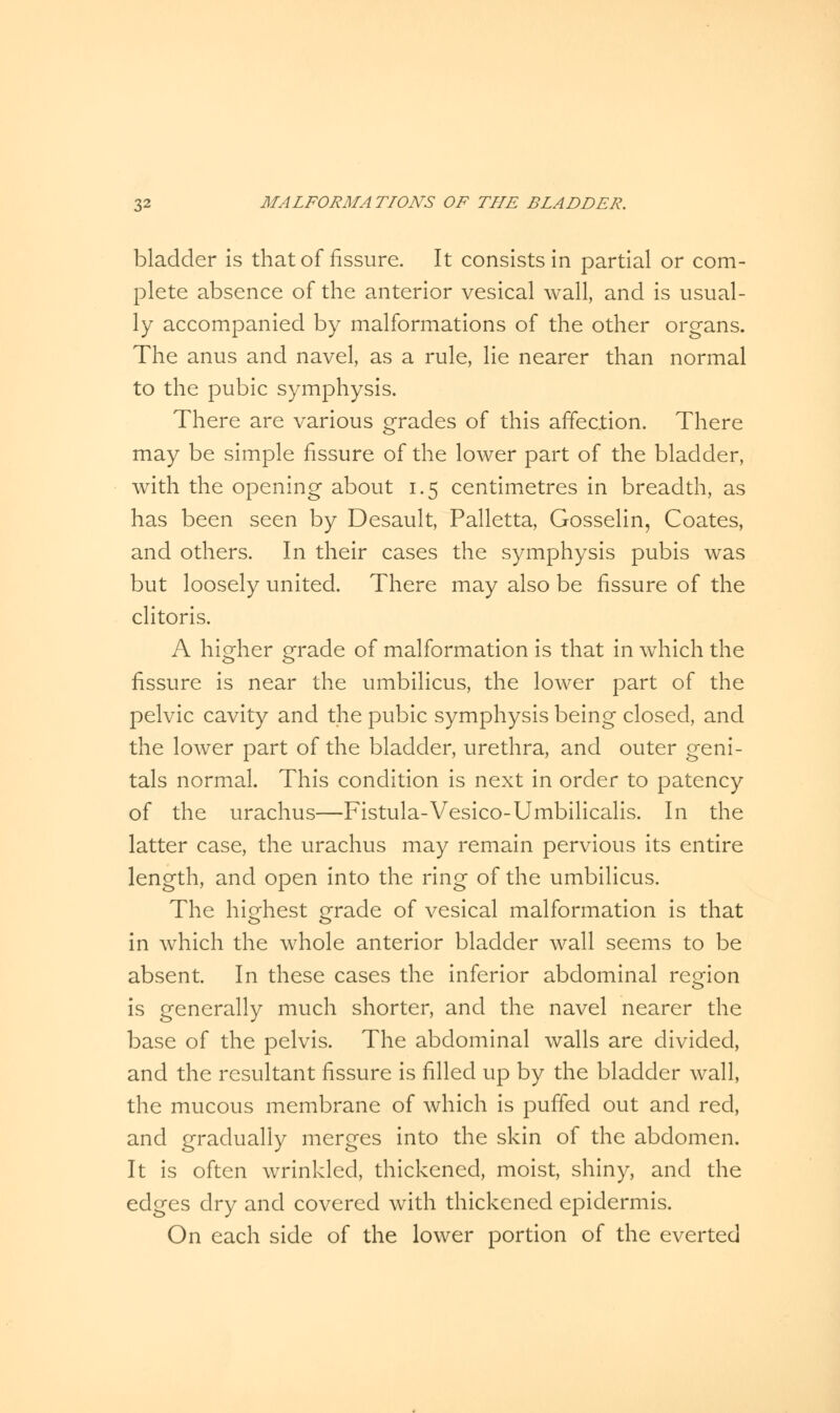 bladder is that of fissure. It consists in partial or com- plete absence of the anterior vesical wall, and is usual- ly accompanied by malformations of the other organs. The anus and navel, as a rule, lie nearer than normal to the pubic symphysis. There are various grades of this affection. There may be simple fissure of the lower part of the bladder, with the opening about 1.5 centimetres in breadth, as has been seen by Desault, Palletta, Gosselin, Coates, and others. In their cases the symphysis pubis was but loosely united. There may also be fissure of the clitoris. A higher grade of malformation is that in which the fissure is near the umbilicus, the lower part of the pelvic cavity and the pubic symphysis being closed, and the lower part of the bladder, urethra, and outer geni- tals normal. This condition is next in order to patency of the urachus—Fistula-Vesico-Umbilicalis. In the latter case, the urachus may remain pervious its entire length, and open into the ring of the umbilicus. The highest grade of vesical malformation is that in which the whole anterior bladder wall seems to be absent. In these cases the inferior abdominal region is generally much shorter, and the navel nearer the base of the pelvis. The abdominal walls are divided, and the resultant fissure is filled up by the bladder wall, the mucous membrane of which is puffed out and red, and gradually merges into the skin of the abdomen. It is often wrinkled, thickened, moist, shiny, and the edges dry and covered with thickened epidermis. On each side of the lower portion of the everted