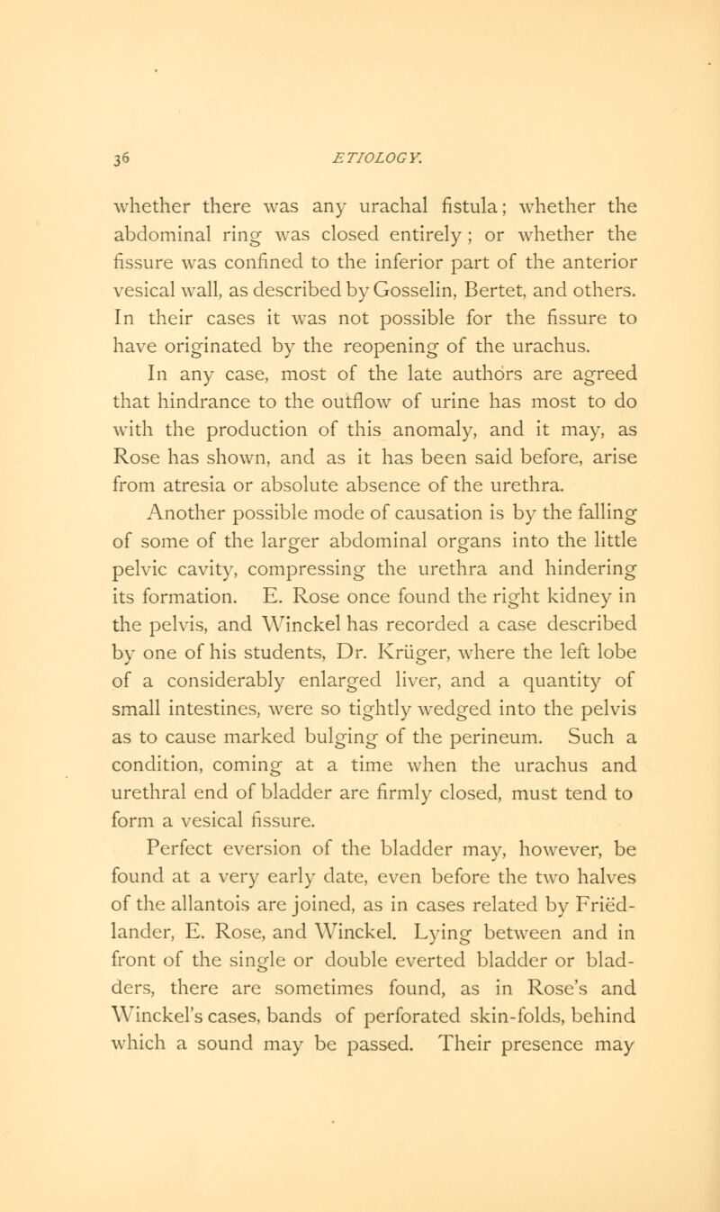 whether there was any urachal fistula; whether the abdominal ring was closed entirely ; or whether the fissure was confined to the inferior part of the anterior vesical wall, as described by Gosselin, Bertet, and others. In their cases it was not possible for the fissure to have originated by the reopening of the urachus. In any case, most of the late authors are agreed that hindrance to the outflow of urine has most to do with the production of this anomaly, and it may, as Rose has shown, and as it has been said before, arise from atresia or absolute absence of the urethra. Another possible mode of causation is by the falling of some of the larger abdominal organs into the little pelvic cavity, compressing the urethra and hindering its formation. E. Rose once found the right kidney in the pelvis, and Winckel has recorded a case described by one of his students, Dr. Kriiger, where the left lobe of a considerably enlarged liver, and a quantity of small intestines, were so tightly wedged into the pelvis as to cause marked bulging of the perineum. Such a condition, coming at a time when the urachus and urethral end of bladder are firmly closed, must tend to form a vesical fissure. Perfect eversion of the bladder may, however, be found at a very early date, even before the two halves of the allantois are joined, as in cases related by Fried- lander, E. Rose, and Winckel. Lying between and in front of the single or double everted bladder or blad- ders, there are sometimes found, as in Rose's and Winckel's cases, bands of perforated skin-folds, behind which a sound may be passed. Their presence may