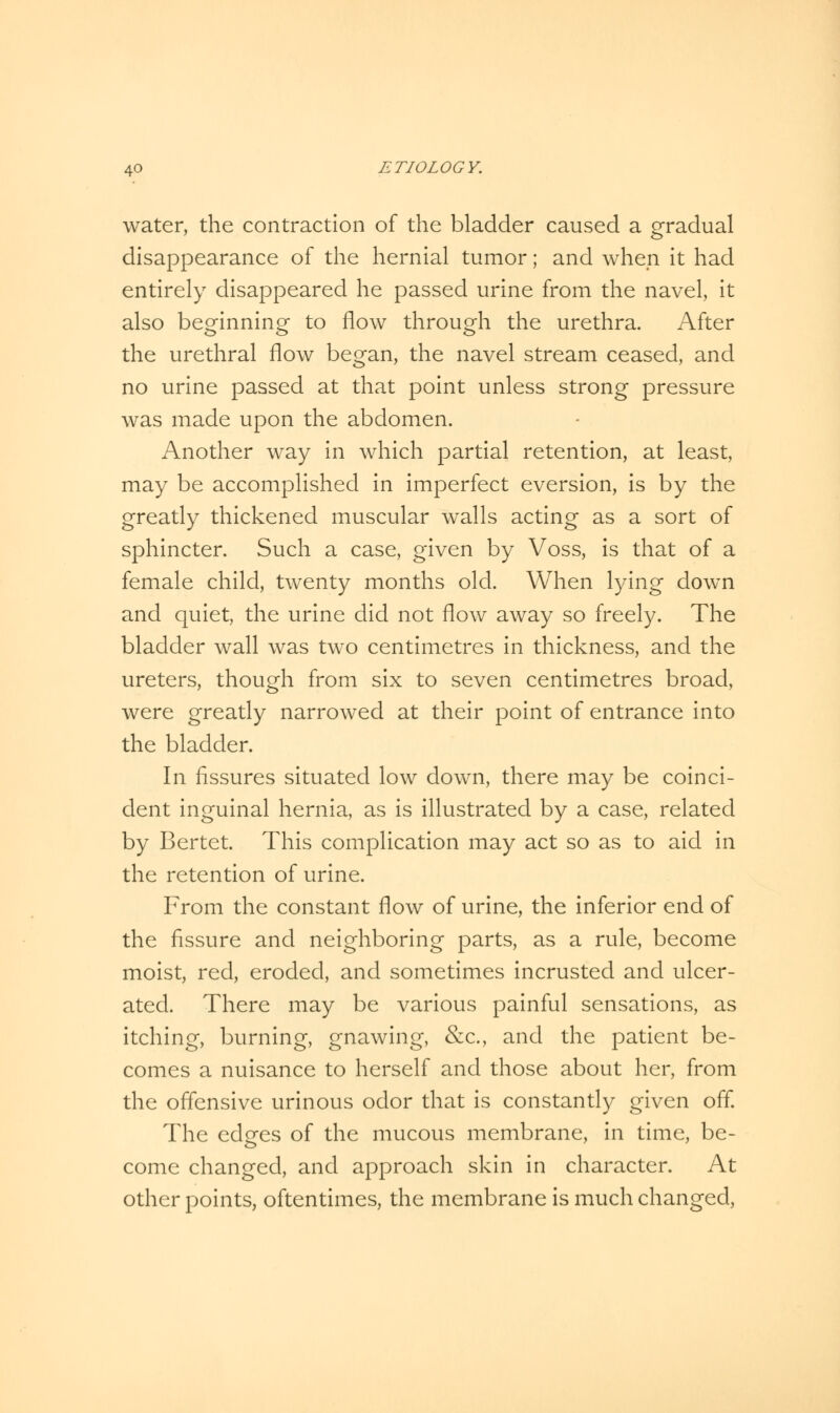 water, the contraction of the bladder caused a gradual disappearance of the hernial tumor; and when it had entirely disappeared he passed urine from the navel, it also beginning to flow through the urethra. After the urethral flow began, the navel stream ceased, and no urine passed at that point unless strong pressure was made upon the abdomen. Another way in which partial retention, at least, may be accomplished in imperfect eversion, is by the greatly thickened muscular walls acting as a sort of sphincter. Such a case, given by Voss, is that of a female child, twenty months old. When lying down and quiet, the urine did not flow away so freely. The bladder wall was two centimetres in thickness, and the ureters, though from six to seven centimetres broad, were greatly narrowed at their point of entrance into the bladder. In fissures situated low down, there may be coinci- dent inguinal hernia, as is illustrated by a case, related by Bertet. This complication may act so as to aid in the retention of urine. From the constant flow of urine, the inferior end of the fissure and neighboring parts, as a rule, become moist, red, eroded, and sometimes incrusted and ulcer- ated. There may be various painful sensations, as itching, burning, gnawing, &c, and the patient be- comes a nuisance to herself and those about her, from the offensive urinous odor that is constantly given off. The edges of the mucous membrane, in time, be- come changed, and approach skin in character. At other points, oftentimes, the membrane is much changed,