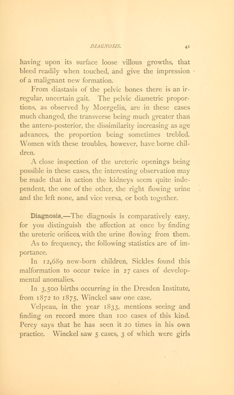 having upon its surface loose villous growths, that bleed readily when touched, and give the impression of a malignant new formation. From diastasis of the pelvic bones there is an ir- regular, uncertain gait. The pelvic diametric propor- tions, as observed by Moergelin, are in these cases much changed, the transverse being much greater than the antero-posterior, the dissimilarity increasing as age advances, the proportion being sometimes trebled. Women with these troubles, however, have borne chil- dren. A close inspection of the ureteric openings being possible in these cases, the interesting observation may be made that in action the kidneys seem quite inde- pendent, the one of the other, the right flowing urine and the left none, and vice versa, or both together. Diagnosis.—The diagnosis is comparatively easy, for you distinguish the affection at once by finding the ureteric orifices, with the urine flowing from them. As to frequency, the following statistics are of im- portance. In 12,689 new-born children, Sickles found this malformation to occur twice in 27 cases of develop- mental anomalies. In 3,500 births occurring in the Dresden Institute, from 1872 to 1875, Winckel saw one case. Velpeau, in the year 1833, mentions seeing and finding on record more than 100 cases of this kind. Percy says that he has seen it 20 times in his own practice. Winckel saw 5 cases, 3 of which were girls