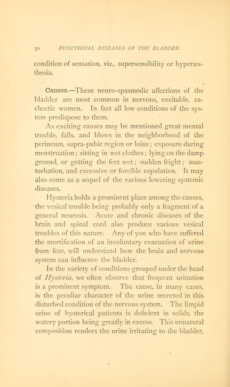 condition of sensation, viz., supersensibility or hyperes- thesia. Causes.—These neuro-spasmodic affections of the bladder are most common in nervous, excitable, ca- chectic women. In fact all low conditions of the sys- tem predispose to them. As exciting causes may be mentioned great mental trouble, falls, and blows in the neighborhood of the perineum, supra-pubic region or loins ; exposure during menstruation ; sitting in wet clothes ; lying on the damp ground, or getting the feet wet; sudden fright; mas- turbation, and excessive or forcible copulation. It may also come as a sequel of the various lowering systemic diseases. Hysteria holds a prominent place among the causes, the vesical trouble being probably only a fragment of a general neurosis. Acute and chronic diseases of the brain and spinal cord also produce various vesical troubles of this nature. Any of you who have suffered the mortification of an involuntary evacuation of urine from fear, will understand how the brain and nervous system can influence the bladder. In the variety of conditions grouped under the head of Hysteria, we often observe that frequent urination is a prominent symptom. The cause, in many cases, is the peculiar character of the urine secreted in this disturbed condition of the nervous system. The limpid urine of hysterical patients is deficient in solids, the watery portion being greatly in excess. This unnatural composition renders the urine irritating to the bladder,