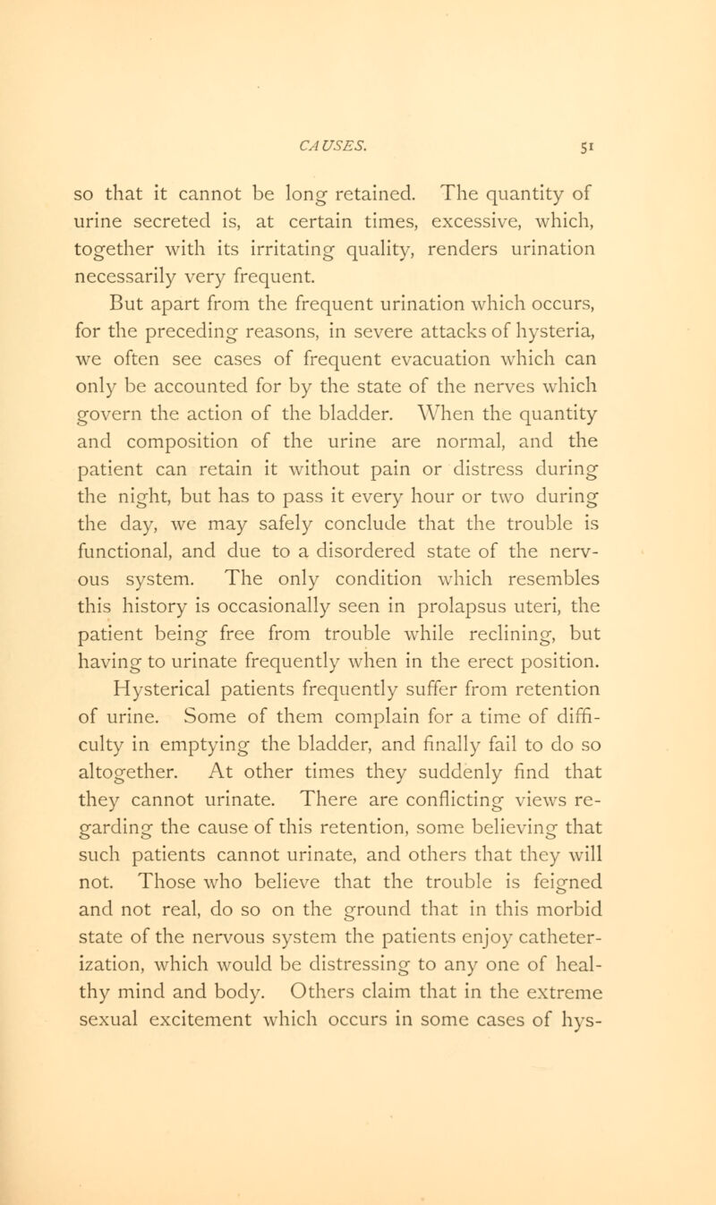 so that it cannot be long retained. The quantity of urine secreted is, at certain times, excessive, which, together with its irritating quality, renders urination necessarily very frequent. But apart from the frequent urination which occurs, for the preceding reasons, in severe attacks of hysteria, we often see cases of frequent evacuation which can only be accounted for by the state of the nerves which govern the action of the bladder. When the quantity and composition of the urine are normal, and the patient can retain it without pain or distress during the night, but has to pass it every hour or two during the day, we may safely conclude that the trouble is functional, and due to a disordered state of the nerv- ous system. The only condition which resembles this history is occasionally seen in prolapsus uteri, the patient being free from trouble while reclining, but having to urinate frequently when in the erect position. Hysterical patients frequently suffer from retention of urine. Some of them complain for a time of diffi- culty in emptying the bladder, and finally fail to do so altogether. At other times they suddenly find that they cannot urinate. There are conflicting views re- garding the cause of this retention, some believing that such patients cannot urinate, and others that they will not. Those who believe that the trouble is feigned and not real, do so on the ground that in this morbid state of the nervous system the patients enjoy catheter- ization, which would be distressing to any one of heal- thy mind and body. Others claim that in the extreme sexual excitement which occurs in some cases of hys-