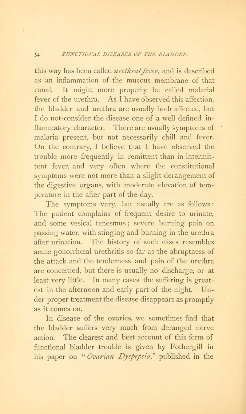 this way has been called urethral fever, and is described as an inflammation of the mucous membrane of that canal. It might more properly be called malarial fever of the urethra. As I have observed this affection, the bladder and urethra are usually both affected, but I do not-consider the disease one of a well-defined in- flammatory character. There are usually symptoms of malaria present, but not necessarily chill and fever. On the contrary, I believe that I have observed the trouble more frequently in remittent than in intermit- tent fever, and very often where the constitutional symptoms were not more than a slight derangement of the digestive organs, with moderate elevation of tem- perature in the after part of the day. The symptoms vary, but usually are as follows : The patient complains of frequent desire to urinate, and some vesical tenesmus ; severe burning pain on passing water, with stinging and burning in the urethra after urination. The history of such cases resembles acute gonorrhceal urethritis so far as the abruptness of the attack and the tenderness and pain of the urethra are concerned, but there is usually no discharge, or at least very little. In many cases the suffering is great- est in the afternoon and early part of the night. Un- der proper treatment the disease disappears as promptly as it comes on. In disease of the ovaries, we sometimes find that the bladder suffers very much from deranged nerve action. The clearest and best account of this form of functional bladder trouble is given by Fothergill in his paper on  Ovarian Dyspepsia, published in the