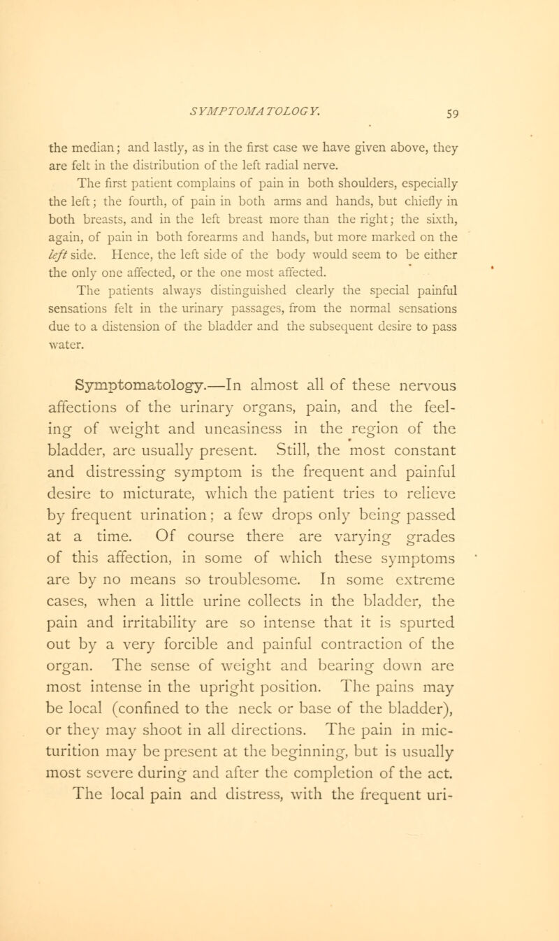 the median; and lastly, as in the first case we have given above, they are felt in the distribution of the left radial nerve. The first patient complains of pain in both shoulders, especially the left; the fourth, of pain in both arms and hands, but chiefly in both breasts, and in the left breast more than the right; the sixth, again, of pain in both forearms and hands, but more marked on the left side. Hence, the left side of the body would seem to be either the only one affected, or the one most affected. The patients always distinguished clearly the special painful sensations felt in the urinary passages, from the normal sensations due to a distension of the bladder and the subsequent desire to pass water. Symptomatology.—In almost all of these nervous affections of the urinary organs, pain, and the feel- ing of weight and uneasiness in the region of the bladder, are usually present. Still, the most constant and distressing symptom is the frequent and painful desire to micturate, which the patient tries to relieve by frequent urination; a few drops only being passed at a time. Of course there are varying grades of this affection, in some of which these symptoms are by no means so troublesome. In some extreme cases, when a little urine collects in the bladder, the pain and irritability are so intense that it is spurted out by a very forcible and painful contraction of the organ. The sense of weight and bearing down are most intense in the upright position. The pains may be local (confined to the neck or base of the bladder), or they may shoot in all directions. The pain in mic- turition may be present at the beginning, but is usually most severe during and after the completion of the act. The local pain and distress, with the frequent uri-