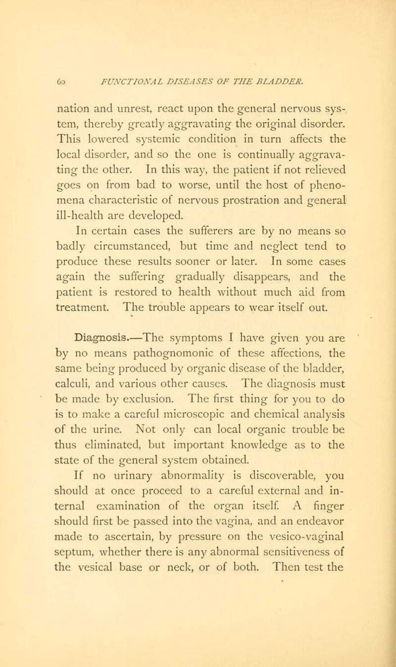 nation and unrest, react upon the general nervous sys- tem, thereby greatly aggravating the original disorder. This lowered systemic condition in turn affects the local disorder, and so the one is continually aggrava- ting the other. In this way, the patient if not relieved goes on from bad to worse, until the host of pheno- mena characteristic of nervous prostration and general ill-health are developed. In certain cases the sufferers are by no means so badly circumstanced, but time and neglect tend to produce these results sooner or later. In some cases again the suffering gradually disappears, and the patient is restored to health without much aid from treatment. The trouble appears to wear itself out. Diagnosis.—The symptoms I have given you are by no means pathognomonic of these affections, the same being produced by organic disease of the bladder, calculi, and various other causes. The diagnosis must be made by exclusion. The first thing for you to do is to make a careful microscopic and chemical analysis of the urine. Not only can local organic trouble be thus eliminated, but important knowledge as to the state of the general system obtained. If no urinary abnormality is discoverable, you should at once proceed to a careful external and in- ternal examination of the organ itself. A finger should first be passed into the vagina, and an endeavor made to ascertain, by pressure on the vesico-vaginal septum, whether there is any abnormal sensitiveness of the vesical base or neck, or of both. Then test the
