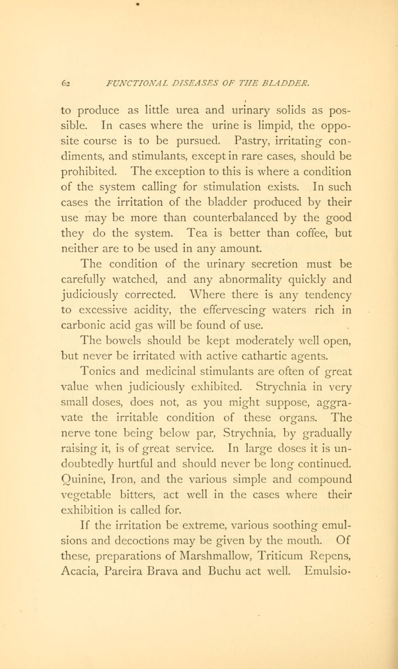 to produce as little urea and urinary solids as pos- sible. In cases where the urine is limpid, the oppo- site course is to be pursued. Pastry, irritating con- diments, and stimulants, except in rare cases, should be prohibited. The exception to this is where a condition of the system calling for stimulation exists. In such cases the irritation of the bladder produced by their use may be more than counterbalanced by the good they do the system. Tea is better than coffee, but neither are to be used in any amount. The condition of the urinary secretion must be carefully watched, and any abnormality quickly and judiciously corrected. Where there is any tendency to excessive acidity, the effervescing waters rich in carbonic acid gas will be found of use. The bowels should be kept moderately well open, but never be irritated with active cathartic agents. Tonics and medicinal stimulants are often of great value when judiciously exhibited. Strychnia in very small doses, does not, as you might suppose, aggra- vate the irritable condition of these organs. The nerve tone being below par, Strychnia, by gradually raising it, is of great service. In large doses it is un- doubtedly hurtful and should never be long continued. Quinine, Iron, and the various simple and compound vegetable bitters, act well in the cases where their exhibition is called for. If the irritation be extreme, various soothing emul- sions and decoctions may be given by the mouth. Of these, preparations of Marshmallow, Triticum Repcns, Acacia, Pareira Brava and Buchu act well. Emulsio-