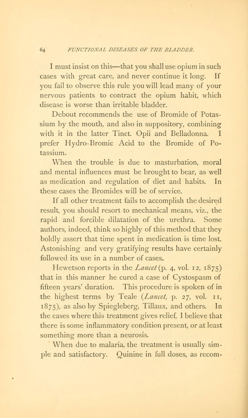 I must insist on this—that you shall use opium in such cases with great care, and never continue it long. If you fail to observe this rule you will lead many of your nervous patients to contract the opium habit, which disease is worse than irritable bladder. Debout recommends the use of Bromide of Potas- sium by the mouth, and also in suppository, combining with it in the latter Tinct. Opii and Belladonna. I prefer Hydro-Bromic Acid to the Bromide of Po- tassium. When the trouble is due to masturbation, moral and mental influences must be brought to bear, as well as medication and regulation of diet and habits. In these cases the Bromides will be of service. If all other treatment fails to accomplish the desired result, you should resort to mechanical means, viz., the rapid and forcible dilatation of the urethra. Some authors, indeed, think so highly of this method that they boldly assert that time spent in medication is time lost. Astonishing and very gratifying results have certainly followed its use in a number of cases. Hewetson reports in the Lancet (p. 4, vol. 12, 1875) that in this manner he cured a case of Cystospasm of fifteen years' duration. This procedure is spoken of in the highest terms by Teale {Lancet, p. 27, vol. 11, 1875), as also by Spiegleberg, Tillaux, and others. In the cases where this treatment gives relief, I believe that there is some inflammatory condition present, or at least something more than a neurosis. When due to malaria, the treatment is usually sim- ple and satisfactory. Quinine in full doses, as recom-