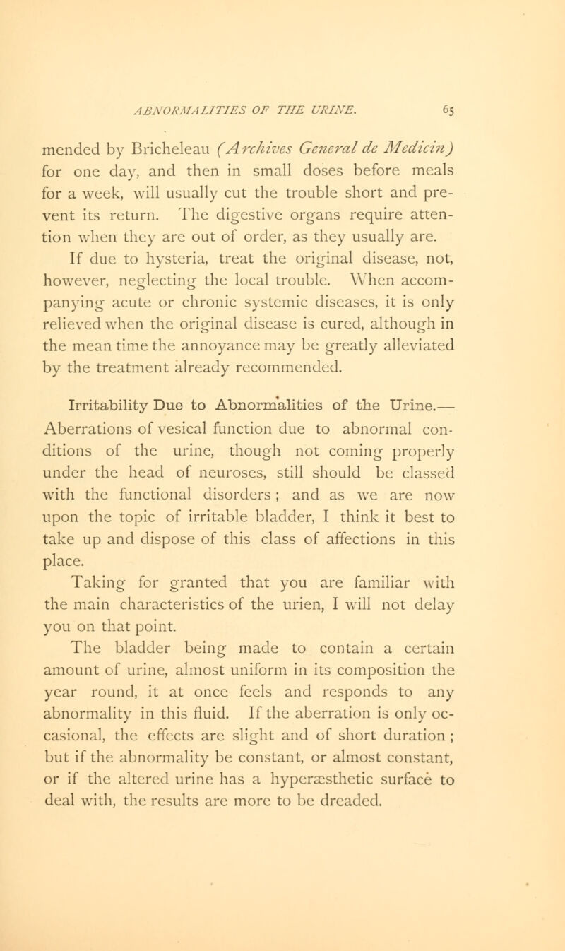 mended by Bricheleau (Archives General de Medicin) for one day, and then in small doses before meals for a week, will usually cut the trouble short and pre- vent its return. The digestive organs require atten- tion when they are out of order, as they usually are. If due to hysteria, treat the original disease, not, however, neglecting the local trouble. When accom- panying acute or chronic systemic diseases, it is only relieved when the original disease is cured, although in the mean time the annoyance may be greatly alleviated by the treatment already recommended. Irritability Due to Abnormalities of the Urine.— Aberrations of vesical function due to abnormal con- ditions of the urine, though not coming properly under the head of neuroses, still should be classed with the functional disorders ; and as we are now upon the topic of irritable bladder, I think it best to take up and dispose of this class of affections in this place. Taking for granted that you are familiar with the main characteristics of the urien, I will not delay you on that point. The bladder bein^ made to contain a certain amount of urine, almost uniform in its composition the year round, it at once feels and responds to any abnormality in this fluid. If the aberration is only oc- casional, the effects are slight and of short duration ; but if the abnormality be constant, or almost constant, or if the altered urine has a hypersesthetic surface to deal with, the results are more to be dreaded.