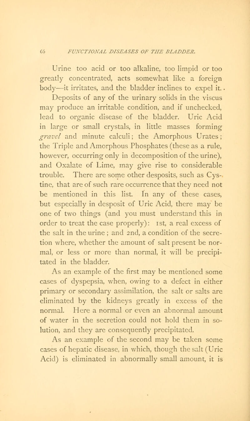 Urine too acid or too alkaline, too limpid or too greatly concentrated, acts somewhat like a foreign body—it irritates, and the bladder inclines to expel it.. Deposits of any of the urinary solids in the viscus may produce an irritable condition, and if unchecked, lead to organic disease of the bladder. Uric Acid in large or small crystals, in little masses forming gravel and minute calculi; the Amorphous Urates; the Triple and Amorphous Phosphates (these as a rule, however, occurring only in decomposition of the urine), and Oxalate of Lime, may give rise to considerable trouble. There are some other desposits, such as Cys- tine, that are of such rare occurrence that they need not be mentioned in this list. In any of these cases, but especially in clesposit of Uric Acid, there may be one of two things (and you must understand this in order to treat the case properly): ist, a real excess of the salt in the urine ; and 2nd, a condition of the secre- tion where, whether the amount of salt present be nor- mal, or less or more than normal, it will be precipi- tated in the bladder. As an example of the first may be mentioned some cases of dyspepsia, when, owing to a defect in either primary or secondary assimilation, the salt or salts are eliminated by the kidneys greatly in excess of the normal. Here a normal or even an abnormal amount of water in the secretion could not hold them in so- lution, and they are consequently precipitated. As an example of the second may be taken some cases of hepatic disease, in which, though the salt (Uric Acid) is eliminated in abnormally small amount, it is