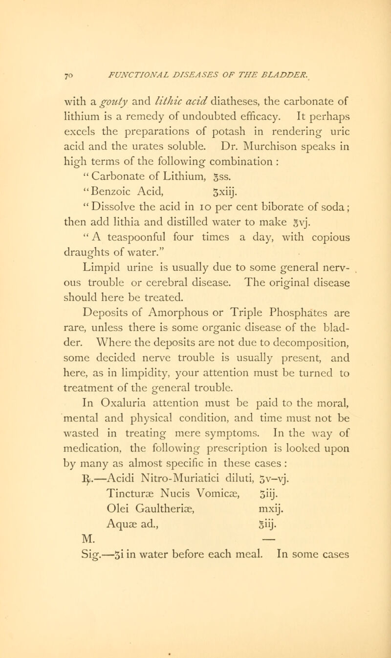 with a gouty and litJiic acid diatheses, the carbonate of lithium is a remedy of undoubted efficacy. It perhaps excels the preparations of potash in rendering uric acid and the urates soluble. Dr. Murchison speaks in high terms of the following combination :  Carbonate of Lithium, Sss.  Benzoic Acid, 3xiij. Dissolve the acid in 10 per cent biborate of soda; then add lithia and distilled water to make gvj.  A teaspoonful four times a day, with copious draughts of water. Limpid urine is usually due to some general nerv- ous trouble or cerebral disease. The original disease should here be treated. Deposits of Amorphous or Triple Phosphates are rare, unless there is some organic disease of the blad- der. Where the deposits are not due to decomposition, some decided nerve trouble is usually present, and here, as in limpidity, your attention must be turned to treatment of the general trouble. In Oxaluria attention must be paid to the moral, mental and physical condition, and time must not be wasted in treating mere symptoms. In the way of medication, the following prescription is looked upon by many as almost specific in these cases : ty.—Acidi Nitro-Muriatici diluti, 5v-vj. Tincturae Nucis Vomicae, 5iij. Olei Gaultheriae, mxij. Aquae ad., Siij- M. — Sig.—3i in water before each meal. In some cases