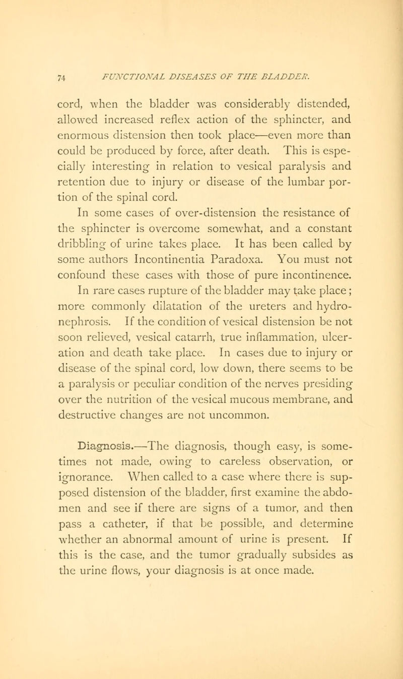 cord, when the bladder was considerably distended, allowed increased reflex action of the sphincter, and enormous distension then took place—even more than could be produced by force, after death. This is espe- cially interesting in relation to vesical paralysis and retention due to injury or disease of the lumbar por- tion of the spinal cord. In some cases of over-distension the resistance of the sphincter is overcome somewhat, and a constant dribbling of urine takes place. It has been called by some authors Incontinentia Paradoxa. You must not confound these cases with those of pure incontinence. In rare cases rupture of the bladder may take place ; more commonly dilatation of the ureters and hydro- nephrosis. If the condition of vesical distension be not soon relieved, vesical catarrh, true inflammation, ulcer- ation and death take place. In cases due to injury or disease of the spinal cord, low down, there seems to be a paralysis or peculiar condition of the nerves presiding over the nutrition of the vesical mucous membrane, and destructive changes are not uncommon. Diagnosis.—The diagnosis, though easy, is some- times not made, owing to careless observation, or ignorance. When called to a case where there is sup- posed distension of the bladder, first examine the abdo- men and see if there are signs of a tumor, and then pass a catheter, if that be possible, and determine whether an abnormal amount of urine is present. If this is the case, and the tumor gradually subsides as the urine flows, your diagnosis is at once made.