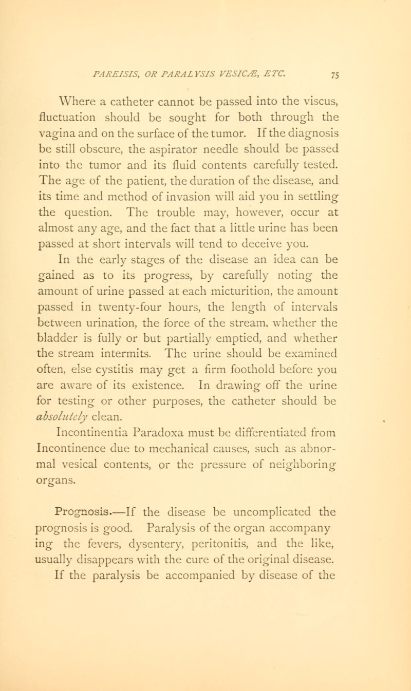 Where a catheter cannot be passed into the viscus, fluctuation should be sought for both through the vagina and on the surface of the tumor. If the diagnosis be still obscure, the aspirator needle should be passed into the tumor and its fluid contents carefully tested. The age of the patient, the duration of the disease, and its time and method of invasion will aid you in settling the question. The trouble may, however, occur at almost any age, and the fact that a little urine has been passed at short intervals will tend to deceive you. In the early stages of the disease an idea can be gained as to its progress, by carefully noting the amount of urine passed at each micturition, the amount passed in twenty-four hours, the length of intervals between urination, the force of the stream, whether the bladder is fully or but partially emptied, and whether the stream intermits. The urine should be examined often, else cystitis may get a firm foothold before you are aware of its existence. In drawing off the urine for testing or other purposes, the catheter should be absolutely clean. Incontinentia Paradoxa must be differentiated from Incontinence due to mechanical causes, such as abnor- mal vesical contents, or the pressure of neighboring organs. Prognosis—If the disease be uncomplicated the prognosis is good. Paralysis of the organ accompany ing the fevers, dysentery, peritonitis, and the like, usually disappears with the cure of the original disease. If the paralysis be accompanied by disease of the