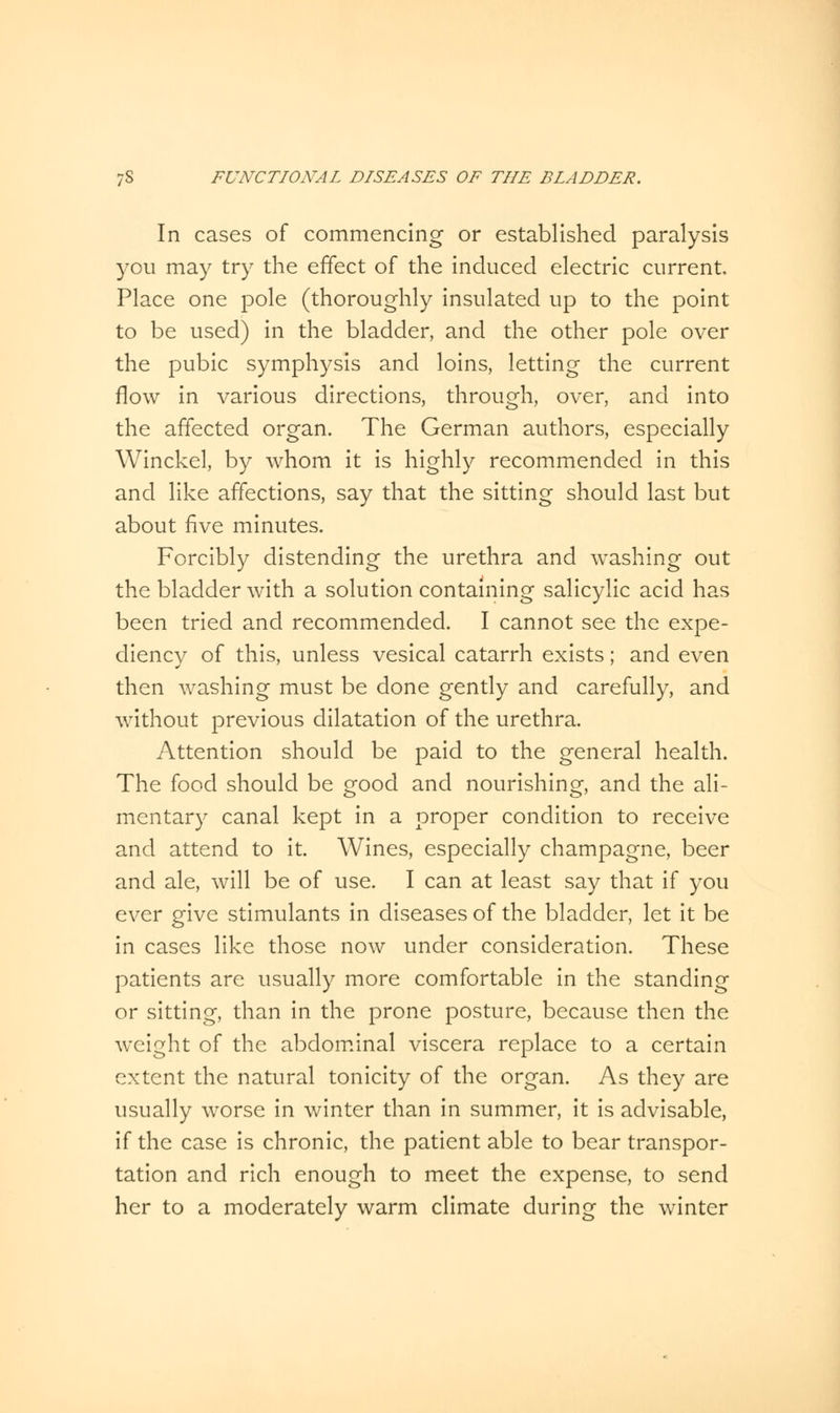 In cases of commencing or established paralysis you may try the effect of the induced electric current. Place one pole (thoroughly insulated up to the point to be used) in the bladder, and the other pole over the pubic symphysis and loins, letting the current flow in various directions, through, over, and into the affected organ. The German authors, especially Winckel, by whom it is highly recommended in this and like affections, say that the sitting should last but about five minutes. Forcibly distending the urethra and washing out the bladder with a solution containing salicylic acid has been tried and recommended. I cannot see the expe- diency of this, unless vesical catarrh exists; and even then washing must be done gently and carefully, and without previous dilatation of the urethra. Attention should be paid to the general health. The food should be good and nourishing, and the ali- mentary canal kept in a proper condition to receive and attend to it. Wines, especially champagne, beer and ale, will be of use. I can at least say that if you ever give stimulants in diseases of the bladder, let it be in cases like those now under consideration. These patients are usually more comfortable in the standing or sitting, than in the prone posture, because then the weight of the abdominal viscera replace to a certain extent the natural tonicity of the organ. As they are usually worse in winter than in summer, it is advisable, if the case is chronic, the patient able to bear transpor- tation and rich enough to meet the expense, to send her to a moderately warm climate during the winter