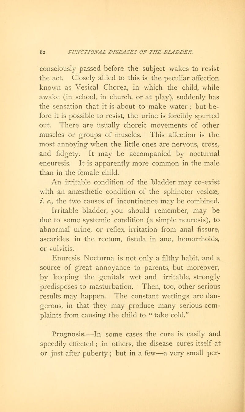 consciously passed before the subject wakes to resist the act. Closely allied to this is the peculiar affection known as Vesical Chorea, in which the child, while awake (in school, in church, or at play), suddenly has the sensation that it is about to make water; but be- fore it is possible to resist, the urine is forcibly spurted out. There are usually choreic movements of other muscles or groups of muscles. This affection is the most annoying when the little ones are nervous, cross, and fidgety. It may be accompanied by nocturnal eneuresis. It is apparently more common in the male than in the female child. An irritable condition of the bladder may co-exist with an anaesthetic condition of the sphincter vesicae, i. e., the two causes of incontinence may be combined. Irritable bladder, you should remember, may be due to some systemic condition (a simple neurosis), to abnormal urine, or reflex irritation from anal fissure, ascarides in the rectum, fistula in ano, hemorrhoids, or vulvitis. Enuresis Nocturna is not only a filthy habit, and a source of great annoyance to parents, but moreover, by keeping the genitals wet and irritable, strongly predisposes to masturbation. Then, too, other serious results may happen. The constant wettings are dan- gerous, in that they may produce many serious com- plaints from causing the child to  take cold. Prognosis.—In some cases the cure is easily and speedily effected ; in others, the disease cures itself at or just after puberty ; but in a few—a very small per-