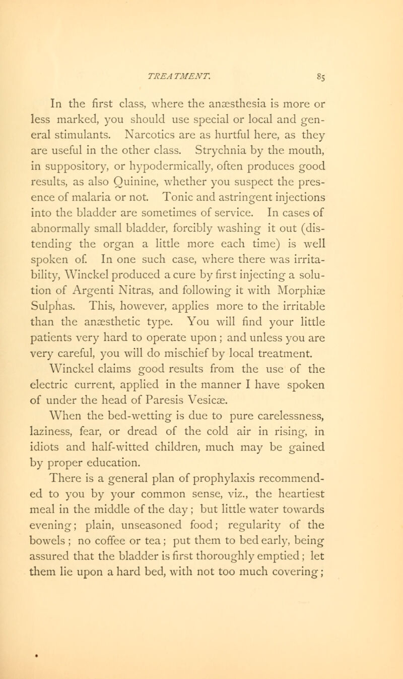 In the first class, where the anaesthesia is more or less marked, you should use special or local and gen- eral stimulants. Narcotics are as hurtful here, as they are useful in the other class. Strychnia by the. mouth, in suppository, or hypodermically, often produces good results, as also Quinine, whether you suspect the pres- ence of malaria or not. Tonic and astringent injections into the bladder are sometimes of service. In cases of abnormally small bladder, forcibly washing it out (dis- tending the organ a little more each time) is well spoken of. In one such case, where there was irrita- bility, Winckel produced a cure by first injecting a solu- tion of Argenti Nitras, and following it with Morphiae Sulphas. This, however, applies more to the irritable than the anaesthetic type. You will find your little patients very hard to operate upon ; and unless you are very careful, you will do mischief by local treatment. Winckel claims good results from the use of the electric current, applied in the manner I have spoken of under the head of Paresis Vesicae. When the bed-wetting is due to pure carelessness, laziness, fear, or dread of the cold air in rising, in idiots and half-witted children, much may be gained by proper education. There is a general plan of prophylaxis recommend- ed to you by your common sense, viz., the heartiest meal in the middle of the day ; but little water towards evening; plain, unseasoned food; regularity of the bowels ; no coffee or tea; put them to bed early, being assured that the bladder is first thoroughly emptied ; let them lie upon a hard bed, with not too much covering;