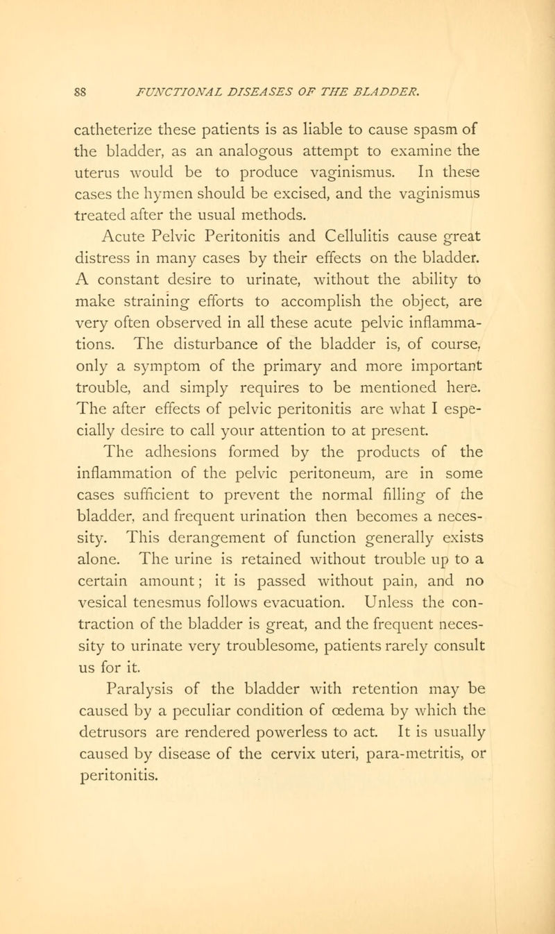 catheterize these patients is as liable to cause spasm of the bladder, as an analogous attempt to examine the uterus would be to produce vaginismus. In these cases the hymen should be excised, and the vaginismus treated after the usual methods. Acute Pelvic Peritonitis and Cellulitis cause great distress in many cases by their effects on the bladder. A constant desire to urinate, without the ability to make straining efforts to accomplish the object, are very often observed in all these acute pelvic inflamma- tions. The disturbance of the bladder is, of course., only a symptom of the primary and more important trouble, and simply requires to be mentioned here. The after effects of pelvic peritonitis are what I espe- cially desire to call your attention to at present. The adhesions formed by the products of the inflammation of the pelvic peritoneum, are in some cases sufficient to prevent the normal filling of the bladder, and frequent urination then becomes a neces- sity. This derangement of function generally exists alone. The urine is retained without trouble up to a certain amount; it is passed without pain, and no vesical tenesmus follows evacuation. Unless the con- traction of the bladder is great, and the frequent neces- sity to urinate very troublesome, patients rarely consult us for it. Paralysis of the bladder with retention may be caused by a peculiar condition of oedema by which the detrusors are rendered powerless to act. It is usually caused by disease of the cervix uteri, para-metritis, or peritonitis.