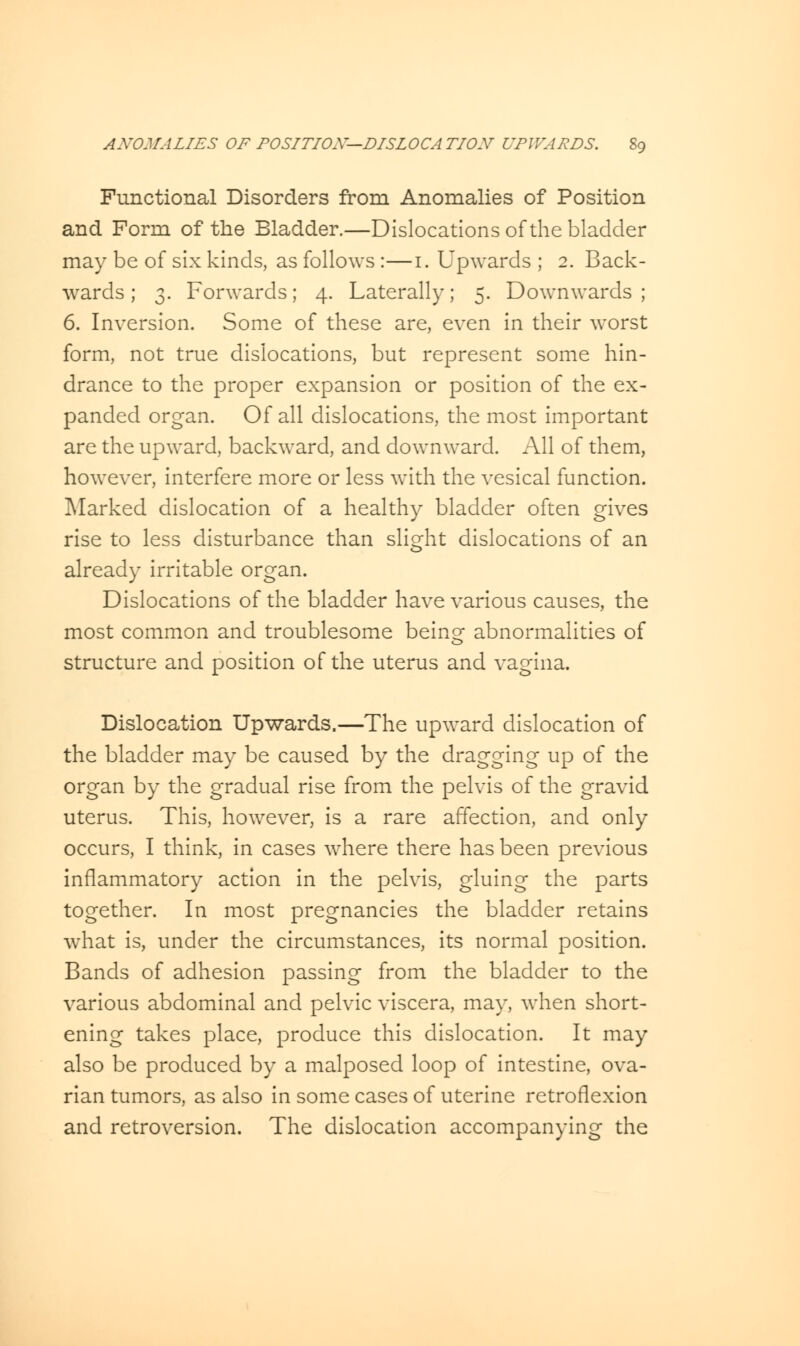 Functional Disorders from Anomalies of Position and Form of the Bladder.—Dislocations of the bladder may be of six kinds, as follows :—i. Upwards ; 2. Back- wards ; 3. Forwards; 4. Laterally; 5. Downwards ; 6. Inversion. Some of these are, even in their worst form, not true dislocations, but represent some hin- drance to the proper expansion or position of the ex- panded organ. Of all dislocations, the most important are the upward, backward, and downward. All of them, however, interfere more or less with the vesical function. Marked dislocation of a healthy bladder often gives rise to less disturbance than slight dislocations of an already irritable organ. Dislocations of the bladder have various causes, the most common and troublesome beinor abnormalities of structure and position of the uterus and vagina. Dislocation Upwards.—The upward dislocation of the bladder may be caused by the dragging up of the organ by the gradual rise from the pelvis of the gravid uterus. This, however, is a rare affection, and only occurs, I think, in cases where there has been previous inflammatory action in the pelvis, gluing the parts together. In most pregnancies the bladder retains wThat is, under the circumstances, its normal position. Bands of adhesion passing from the bladder to the various abdominal and pelvic viscera, may, when short- ening takes place, produce this dislocation. It may also be produced by a malposed loop of intestine, ova- rian tumors, as also in some cases of uterine retroflexion and retroversion. The dislocation accompanying the