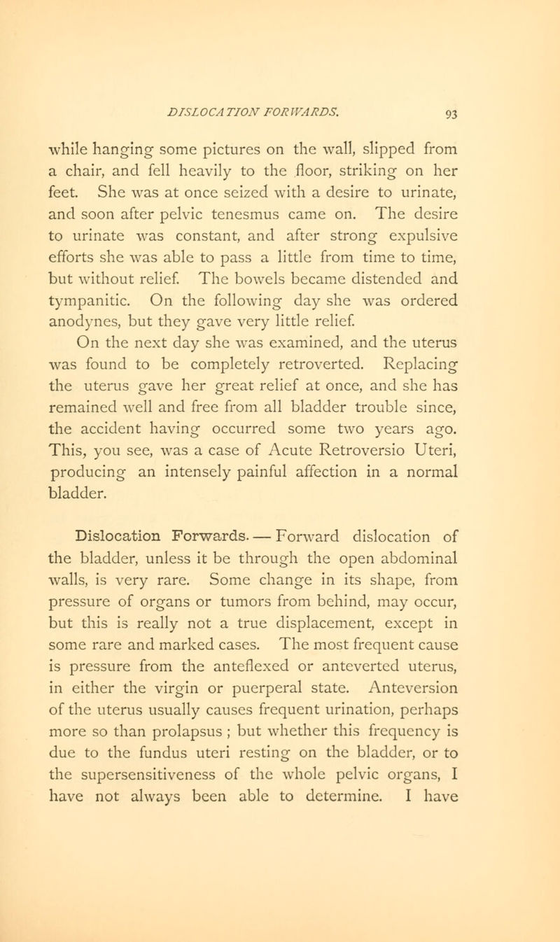 while hanging some pictures on the wall, slipped from a chair, and fell heavily to the floor, striking on her feet. She was at once seized with a desire to urinate, and soon after pelvic tenesmus came on. The desire to urinate was constant, and after strong expulsive efforts she was able to pass a little from time to time, but without relief. The bowels became distended and tympanitic. On the following day she was ordered anodynes, but they gave very little relief. On the next day she was examined, and the uterus was found to be completely retroverted. Replacing the uterus gave her great relief at once, and she has remained well and free from all bladder trouble since, the accident having occurred some two years ago. This, you see, was a case of Acute Retroversio Uteri, producing an intensely painful affection in a normal bladder. Dislocation Forwards. — Forward dislocation of the bladder, unless it be through the open abdominal walls, is very rare. Some change in its shape, from pressure of organs or tumors from behind, may occur, but this is really not a true displacement, except in some rare and marked cases. The most frequent cause is pressure from the anteflexed or anteverted uterus, in either the virgin or puerperal state. Anteversion of the uterus usually causes frequent urination, perhaps more so than prolapsus ; but whether this frequency is due to the fundus uteri resting on the bladder, or to the supersensitiveness of the whole pelvic organs, I have not always been able to determine. I have