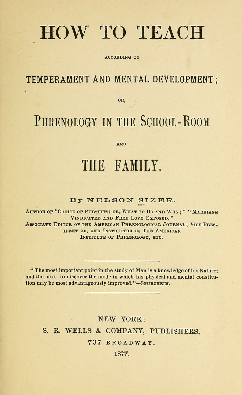 HOW TO TEACH ACCORDING TO TEMPERAMENT AND MENTAL DEVELOPMENT; OB, Phrenology in the School-Room THE FAMILY. By :srElso:sr sizer. Author op Choice op Pursuits; or, What to Do and Why; Marriage Vindicated and Free Love Exposed. Associate Editor op the American Phrenological Journal ; Vice-Pres- ident op, and Instructor in The American Institute op Phrenology, etc. The most important point in the study of Man is a knowledge of his Nature; and the next, to discover the mode in which his physical and mental constitu- tion may he most advantageously improved.—Spurzheim. NEW YORK: S. R. WELLS & COMPANY, PUBLISHERS, 737 BROADWAY. 1877.
