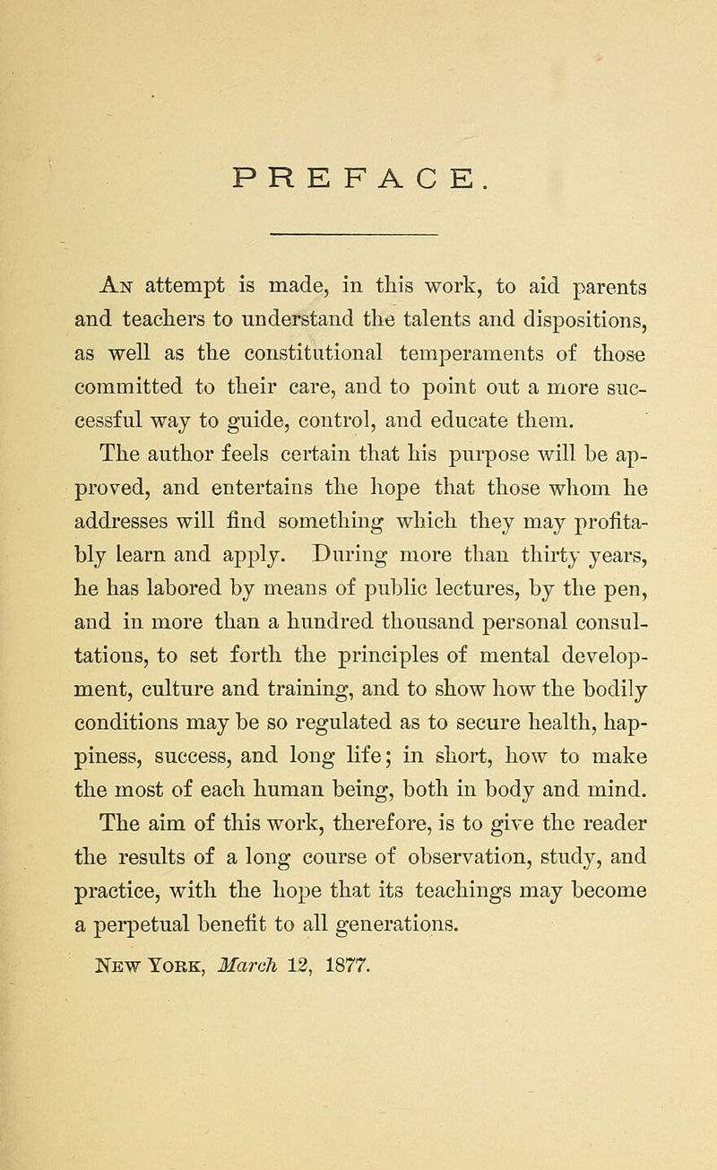 PREFACE. An attempt is made, in this work, to aid parents and teachers to understand the talents and dispositions, as well as the constitutional temperaments of those committed to their care, and to point out a more suc- cessful way to guide, control, and educate them. The author feels certain that his purpose will be ap- proved, and entertains the hope that those whom he addresses will find something which they may profita- bly learn and apply. During more than thirty years, he has labored by means of public lectures, by the pen, and in more than a hundred thousand personal consul- tations, to set forth the principles of mental develop- ment, culture and training, and to show how the bodily conditions may be so regulated as to secure health, hap- piness, success, and long life; in short, how to make the most of each human being, both in body and mind. The aim of this work, therefore, is to give the reader the results of a long course of observation, study, and practice, with the hope that its teachings may become a perpetual benefit to all generations.