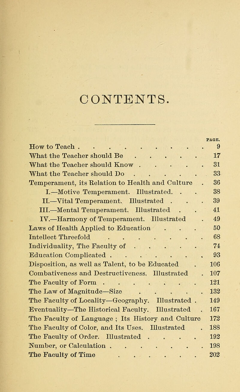 CONTENTS. PAGE. How to Teach 9 What the Teacher should Be 17 What the Teacher should Know 31 What the Teacher should Do . . . . .33 Temperament, its Ttelation to Health and Culture . 36 I.—Motive Temperament. Illustrated. . . 38 II.—Vital Temperament. Illustrated ... 39 III.—Mental Temperament. Illustrated . . 41 IV.—Harmony of Temperament. Illustrated . 49 Laws of Health Applied to Education ... 50 InteUect Threefold 68 Individuality, The Faculty of 74 Education Complicated . . . • . . ,93 Disposition, as well as Talent, to be Educated . 106 Combativeness and Destructiveness. Illustrated . 107 The Faculty of Form 121 The Law of Magnitude—Size . . . . . 132 The Faculty of Locality—Geography. Illustrated . 149 Eventuality—The Historical Faculty. Illustrated . 167 The Faculty of Language ; Its History and Culture 172 The Faculty of Color, and Its Uses. Illustrated . 188 The Faculty of Order. Illustrated .... 192 Number, or Calculation 198 The Faculty of Time ...... 202