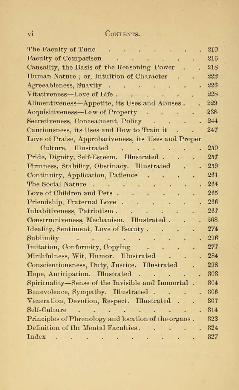 The Faculty of Tune . 210 Faculty of Comparison 216 Causality, the Basis of the Reasoning Power . . 218 Human Nature ; or, Intuition of Character . . 222 Agreeableness, Suavity 226 Vitativeness—Love of Life 228 Aliinentiveness—Appetite, its Uses and Abuses . . 229 Acquisitiveness—Law of Property .... 238 Secretiveness, Concealment, Policy .... 244 Cautiousness, its Uses and How to Train it . . 247 Love of Praise, Approbativeness, its Uses and Proper Culture. Illustrated 250 Pride, Dignity, Self-Esteem. Illustrated . . . 257 Firmness, Stability, Obstinacy. Illustrated . . 259 Continuity, Application, Patience . . . . 261 The Social Nature . 264 Love of Children and Pets 265 Friendship, Fraternal Love ... ... 266 Inhabitiveness, Patriotism 267 Constructiveness, Mechanism. Illustrated . . . 268 Ideality, Sentiment, Love of Beauty .... 274 Sublimity 276 Imitation, Conformity, Copying .... 277 Mirthfulness, Wit, Humor. Illustrated . . . 284 Conscientiousness, Duty, Justice. Illustrated . 298 Hope, Anticipation. Illustrated 303 Spirituality—Sense of the Invisible and Immortal . 304 Benevolence, Sympathy. Illustrated .... 306 Veneration, Devotion, Respect. Illustrated . . 307 Self-Culture 314 Principles of Phrenology and location of the organs . 322 Definition of the Mental Faculties 324 Index 327