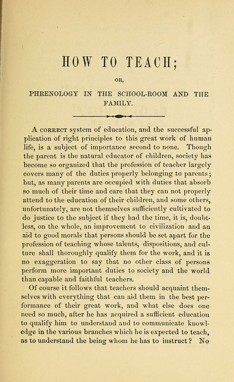 HOW TO TEACH; OR, PHRENOLOGY IN THE SCHOOL-ROOM AND THE FAMILY. A correct system of education, and the successful ap- plication of right principles to this great work of human life, is a subject of importance second to none. Though the parent is the natural educator of children, society has become so organized that the profession of teacher largely covers many of the duties properly belonging to parents; but, as many parents are occupied with duties that absorb so much of their time and care that they can not properly attend to the education of their children, and some others, unfortunately, are not themselves sufficiently cultivated to do justice to the subject if they had the time, it is, doubt- less, on the whole, an improvement to civilization and an aid to good morals that persons should be set apart for the profession of teaching whose talents, dispositions, and cul- ture shall thoroughly qualify them for the work, and it is no exaggeration to say that no other class of persons perform more important duties to society and the world than capable and faithful teachers. Of course it follows that teachers should acquaint them- selves with evei'ything that can aid them in the best per- formance of their great work, and what else does one need so much, after he has acquired a sufficient education to qualify him to understand and to communicate knowl- edge in the various branches which he is expected to teach, as to understand the being whom he has to instruct ? No